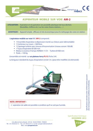 6-8, allée du Val du Moulin - B.P. 69 - 93240 STAINS - FRANCE 
Tél. : 33.1.48.26.62.12 - Fax : 33.1.48.22.37.15 - E-mail : pouget.rail@wanadoo.fr 
Web : www.pougetrail.com 
Spécification technique 
NOVEMBRE 2013 
Fabriqués en 
Signalisation, Hygiène, Sécurité et Protection Spécifications données à titre d’information pouvant 
être techniquement modifiiées et améliorées. 
ASPIRATEUR MOBILE SUR VOIE AM-2 
UTILISATION : Aspiration et récupération (en poubelle plastique) de tous déchets 
(Bouteilles, chiffons etc.) sur les voies (Gares-stations, ... ) 
AVANTAGES : Appareil simple, efficace et très économique pour le nettoyage des voies en station. 
11/9 
NOTA IMPORTANT : 
- L’ aspiration de sable est possible à condition qu’il ne soit pas humide. 
L’aspirateur mobile sur voie Réf. AM-2 comprend : 
ƒƒ 1 Ensemble d’aspiration à dépression monté sur châssis acier (démontable) 
ƒƒ 1 Conteneur sur roues = 360 litres 
ƒƒ 1 Capotage turbine avec mousse d’insonorisation (niveau sonore 108 dB) 
ƒƒ 1 Tuyau d’aspiration Ø 200 mm 
ƒƒ Moteur à essence 4 temps HONDA 11 CV - Turbine Ø 400 mm 
ƒƒ Poids = 130 Kg 
L’ensemble est monté sur un plateau-lorry PL1S (Fiche 3/4) 
La longueur standard du tuyau d’aspiration est de 5 m. (peut-être modifiée à la demande) 
 