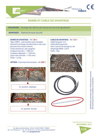 6-8, allée du Val du Moulin - B.P. 69 - 93240 STAINS - FRANCE 
Tél. : 33.1.48.26.62.12 - Fax : 33.1.48.22.37.15 - E-mail : pouget.rail@wanadoo.fr 
Web : www.pougetrail.com 
Spécifications données à titre d’information pouvant 
être techniquement modifiiées et améliorées. 
Spécification technique 
NOVEMBRE 2013 
Fabriqués en 
Signalisation, Hygiène, Sécurité et Protection 
BARRE ET CABLE DE SHUNTAGE 
BARRE DE SHUNTAGE - Réf. BS-1 
Type «SNCF» , avec pointes acier trempées 
permet le shuntage simultané des 2 rails, avec 
pression d’un ressort interne. 
Corps aluminium, avec poignée. 
Longueur fermée = 1 480 mm 
Longueur déployée = 1 550 mm 
(pour voie normale = 1 435 mm) 
Poids = 3,2 Kg 
OPTION : Caisse bois de transport - réf. CBS-1 
CABLE DE SHUNTAGE - Réf. CS-1 
Câble longueur 2 m. 
Isolée électriquement 
Avec 2 pinces de serrage au rail. 
Ampèrage MAXI : 270 A 
Poids : 3 Kg 
UTILISATION : Shuntage des rails lors des travaux de voie et de signalisation. 
AVANTAGES : Matériel de haute sécurité. 
12/9 
En position déployée 
En position fermée 
Fait partie du Set de sécurité ferroviaire réf. SEC-1 
 
