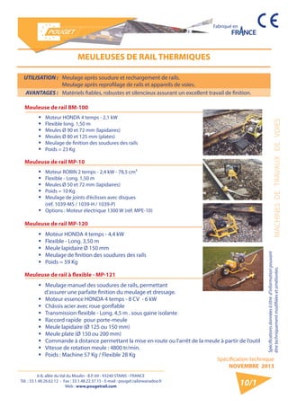 6-8, allée du Val du Moulin - B.P. 69 - 93240 STAINS - FRANCE 
Tél. : 33.1.48.26.62.12 - Fax : 33.1.48.22.37.15 - E-mail : pouget.rail@wanadoo.fr 
Web : www.pougetrail.com 
Spécification technique 
NOVEMBRE 2013 
Fabriqué en 
MACHINES DE TRAVAUX DE VOIES 
Spécifications données à titre d’information pouvant 
être techniquement modifiiées et améliorées. 
10/1 
UTILISATION : Meulage après soudure et rechargement de rails. 
Meulage après reprofilage de rails et appareils de voies. 
AVANTAGES : Matériels fiables, robustes et silencieux assurant un excellent travail de finition. 
MEULEUSES DE RAIL THERMIQUES 
Meuleuse de rail BM-100 
ƒƒ Moteur HONDA 4 temps - 2,1 kW 
ƒƒ Flexible long. 1,50 m 
ƒƒ Meules Ø 90 et 72 mm (lapidaires) 
ƒƒ Meules Ø 80 et 125 mm (plates) 
ƒƒ Meulage de finition des soudures des rails 
ƒƒ Poids = 23 Kg 
Meuleuse de rail MP-10 
ƒƒ Moteur ROBIN 2 temps - 2,4 kW - 78,5 cm³ 
ƒƒ Flexible - Long. 1,50 m 
ƒƒ Meules Ø 50 et 72 mm (lapidaires) 
ƒƒ Poids = 10 Kg 
ƒƒ Meulage de joints d’éclisses avec disques 
(réf. 1039-M5 / 1039-H / 1039-P) 
ƒƒ Options : Moteur électrique 1300 W (réf. MPE-10) 
Meuleuse de rail MP-120 
ƒƒ Moteur HONDA 4 temps - 4,4 kW 
ƒƒ Flexible - Long. 3,50 m 
ƒƒ Meule lapidaire Ø 150 mm 
ƒƒ Meulage de finition des soudures des rails 
ƒƒ Poids = 59 Kg 
Meuleuse de rail à flexible - MP-121 
ƒƒ Meulage manuel des soudures de rails, permettant 
d’assurer une parfaite finition du meulage et dressage. 
ƒƒ Moteur essence HONDA 4 temps - 8 CV - 6 kW 
ƒƒ Châssis acier avec roue gonflable 
ƒƒ Transmission flexible - Long. 4,5 m . sous gaine isolante 
ƒƒ Raccord rapide pour porte-meule 
ƒƒ Meule lapidaire (Ø 125 ou 150 mm) 
ƒƒ Meule plate (Ø 150 ou 200 mm) 
ƒƒ Commande à distance permettant la mise en route ou l’arrêt de la meule à partir de l’outil 
ƒƒ Vitesse de rotation meule : 4800 tr/min. 
ƒƒ Poids : Machine 57 Kg / Flexible 28 Kg 
 