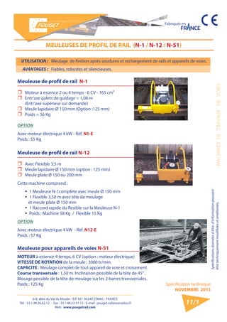 6-8, allée du Val du Moulin - B.P. 69 - 93240 STAINS - FRANCE 
Tél. : 33.1.48.26.62.12 - Fax : 33.1.48.22.37.15 - E-mail : pouget.rail@wanadoo.fr 
Web : www.pougetrail.com 
Spécification technique 
NOVEMBRE 2013 
Fabriqués en 
MACHINES DE TRAVAUX DE VOIES 
Spécifications données à titre d’information pouvant 
être techniquement modifiiées et améliorées. 
11/1 
MEULEUSES DE PROFIL DE RAIL (N-1 / N-12 / N-51) 
Meuleuse de profil de rail N-1 
ˆˆ Moteur à essence 2 ou 4 temps - 6 CV - 165 cm³ 
ˆˆ Entr’axe galets de guidage = 1,08 m 
(Entr’axe supérieur sur demande) 
ˆˆ Meule lapidaire Ø 150 mm (Option :125 mm) 
ˆˆ Poids = 56 Kg 
OPTION 
Avec moteur électrique 4 kW - Réf. N1-E 
Poids : 55 Kg 
Meuleuse de profil de rail N-12 
ˆˆ Avec Flexible 3,5 m 
ˆˆ Meule lapidaire Ø 150 mm (option : 125 mm) 
ˆˆ Meule plate Ø 150 ou 200 mm 
Cette machine comprend : 
ƒƒ 1 Meuleuse N-1complète avec meule Ø 150 mm 
ƒƒ 1 Flexible 3,50 m avec tête de meulage 
et meule plate Ø 150 mm 
ƒƒ 1 Raccord rapide du flexible sur la Meuleuse N-1 
ƒƒ Poids : Machine 58 Kg / Flexible 15 Kg 
OPTION 
Avec moteur électrique 4 kW - Réf. N12-E 
Poids : 57 Kg 
Meuleuse pour appareils de voies N-51 
MOTEUR à essence 4 temps, 6 CV (option : moteur électrique) 
VITESSE DE ROTATION de la meule : 3000 tr/min. 
CAPACITE : Meulage complet de tout appareil de voie et croisement. 
Course transversale : 1,50 m. Inclinaison possible de la tête de 45° . 
Blocage possible de la tête de meulage sur les 2 barres transversales. 
Poids : 125 Kg 
UTILISATION : Meulage de finition après soudures et rechargement de rails et appareils de voies. 
AVANTAGES : Fiables, robustes et silencieuses. 
 