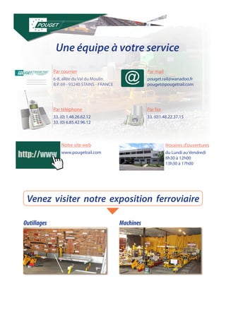 Une équipe à votre service 
6-8, allée du Val du Moulin 
B.P. 69 - 93240 STAINS - FRANCE 
33. (0) 1.48.26.62.12 
33. (0) 6.85.42.96.12 
www.pougetrail.com du Lundi au Vendredi 
8h30 à 12h00 
13h30 à 17h00 
pouget.rail@wanadoo.fr 
pouget@pougetrail.com 
33. (0)1.48.22.37.15 
Par courrier 
Par téléphone 
Notre site web Horaires d’ouvertures 
Par mail 
Par fax 
http://www 
Venez visiter notre exposition ferroviaire 
Outillages Machines 
 