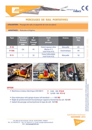 6-8, allée du Val du Moulin - B.P. 69 - 93240 STAINS - FRANCE 
Tél. : 33.1.48.26.62.12 - Fax : 33.1.48.22.37.15 - E-mail : pouget.rail@wanadoo.fr 
Web : www.pougetrail.com 
Spécification technique 
NOVEMBRE 2013 
Fabriqués en 
MACHINES DE TRAVAUX DE VOIES 
Spécifications données à titre d’information pouvant 
être techniquement modifiiées et améliorées. 
13/1 
UTILISATION : Perçage des rails, et appareils de voie (en place) 
AVANTAGES : Robustes et légères. 
PERCEUSES DE RAIL PORTATIVES 
Type Puissance 
Moteur 
à essence 
(kW) 
Ø 
Maxi 
Perçage 
(mm) 
Outil 
de 
perçage 
Avance Poids 
(Kg) 
P-10 
2,6 45 
Foret à queue cône 
Morse n° 3 
(voir Fiche 4/2) 
Manuelle 43 
P-10A Automatique 49 
P-11 1 32 Fraise hélicoïdale 
(voir Fiche 4/2) Manuelle 18 
P-10 P-10A 
OPTION 
ƒƒ Machines à moteur électrique 220/380 V : 
ƒƒ Etau mixte pour rail à gorge et pour rail standard -------- Réf. RG 
ƒƒ Règle de positionnement horizontal par rapport à l’extrémité du rail - Réf. R1 
ƒƒ Gabarit de perçage vertical (préciser le type de rail) - Réf. R2 
▷▷ 3 kW - Réf. P10-E 
▷▷ 1,8 kW - Réf. P11-E 
 