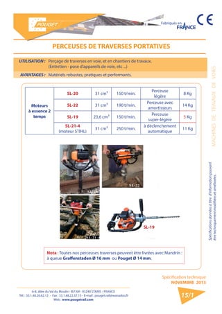 6-8, allée du Val du Moulin - B.P. 69 - 93240 STAINS - FRANCE 
Tél. : 33.1.48.26.62.12 - Fax : 33.1.48.22.37.15 - E-mail : pouget.rail@wanadoo.fr 
Web : www.pougetrail.com 
MACHINES DE TRAVAUX DE VOIES 
Spécifications données à titre d’information pouvant 
être techniquement modifiiées et améliorées. 
Spécification technique 
NOVEMBRE 2013 
Fabriqués en 
15/1 
UTILISATION : Perçage de traverses en voie, et en chantiers de travaux. 
(Entretien - pose d’appareils de voie, etc ...) 
AVANTAGES : Matériels robustes, pratiques et performants. 
PERCEUSES DE TRAVERSES PORTATIVES 
Moteurs 
à essence 2 
temps 
SL-20 31 cm³ 150 t/min. Perceuse 
légère 8 Kg 
SL-22 31 cm³ 190 t/min. Perceuse avec 
amortisseurs 14 Kg 
SL-19 23,6 cm³ 150 t/min. Perceuse 
super-légère 5 Kg 
SL-21-4 
(moteur STIHL) 31 cm³ 250 t/min. à déclenchement 
automatique 11 Kg 
Nota : Toutes nos perceuses traverses peuvent être livrées avec Mandrin : 
à queue Graffenstaden Ø 16 mm ou Pouget Ø 14 mm. 
SL-19 
 