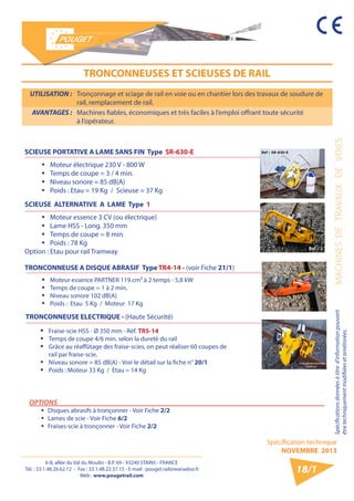 6-8, allée du Val du Moulin - B.P. 69 - 93240 STAINS - FRANCE 
Tél. : 33.1.48.26.62.12 - Fax : 33.1.48.22.37.15 - E-mail : pouget.rail@wanadoo.fr 
Web : www.pougetrail.com 
Spécification technique 
NOVEMBRE 2013 
Spécifications données à titre d’information pouvant MACHINES DE TRAVAUX DE VOIES 
être techniquement modifiiées et améliorées. 
18/1 
UTILISATION : Tronçonnage et sciage de rail en voie ou en chantier lors des travaux de soudure de 
rail, remplacement de rail. 
AVANTAGES : Machines fiables, économiques et très faciles à l’emploi offrant toute sécurité 
à l’opérateur. 
TRONCONNEUSES ET SCIEUSES DE RAIL 
OPTIONS 
ƒƒ Disques abrasifs à tronçonner - Voir Fiche 2/2 
ƒƒ Lames de scie - Voir Fiche 6/2 
ƒƒ Fraises-scie à tronçonner - Voir Fiche 2/2 
SCIEUSE PORTATIVE A LAME SANS FIN Type SR-630-E 
ƒƒ Moteur électrique 230 V - 800 W 
ƒƒ Temps de coupe = 3 / 4 min. 
ƒƒ Niveau sonore = 85 dB(A) 
ƒƒ Poids : Etau = 19 Kg / Scieuse = 37 Kg 
SCIEUSE ALTERNATIVE A LAME Type 1 
ƒƒ Moteur essence 3 CV (ou électrique) 
ƒƒ Lame HSS - Long. 350 mm 
ƒƒ Temps de coupe = 8 min. 
ƒƒ Poids : 78 Kg 
Option : Etau pour rail Tramway 
TRONCONNEUSE A DISQUE ABRASIF Type TR4-14 - (voir Fiche 21/1) 
ƒƒ Moteur essence PARTNER 119 cm³ à 2 temps - 5,8 kW 
ƒƒ Temps de coupe = 1 à 2 min. 
ƒƒ Niveau sonore 102 dB(A) 
ƒƒ Poids : Etau 5 Kg / Moteur 17 Kg 
TRONCONNEUSE ELECTRIQUE - (Haute Sécurité) 
ƒƒ Fraise-scie HSS - Ø 350 mm - Réf. TR5-14 
ƒƒ Temps de coupe 4/6 min. selon la dureté du rail 
ƒƒ Grâce au réaffûtage des fraise-scies, on peut réaliser 60 coupes de 
rail par fraise-scie. 
ƒƒ Niveau sonore = 85 dB(A) - Voir le détail sur la fiche n° 20/1 
ƒƒ Poids : Moteur 33 Kg / Etau = 14 Kg 
 