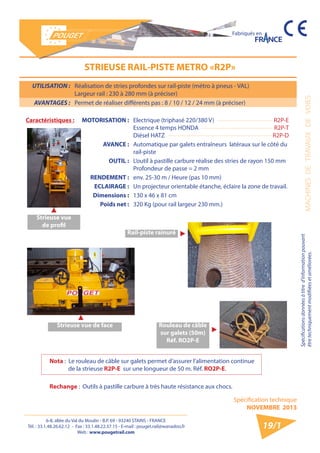 6-8, allée du Val du Moulin - B.P. 69 - 93240 STAINS - FRANCE 
Tél. : 33.1.48.26.62.12 - Fax : 33.1.48.22.37.15 - E-mail : pouget.rail@wanadoo.fr 
Web : www.pougetrail.com 
MACHINES DE TRAVAUX DE VOIES 
Spécifications données à titre d’information pouvant 
être techniquement modifiiées et améliorées. 
Spécification technique 
NOVEMBRE 2013 
Fabriqués en 
19/1 
UTILISATION : Réalisation de stries profondes sur rail-piste (métro à pneus - VAL) 
Largeur rail : 230 à 280 mm (à préciser) 
AVANTAGES : Permet de réaliser différents pas : 8 / 10 / 12 / 24 mm (à préciser) 
STRIEUSE RAIL-PISTE METRO «R2P» 
Caractéristiques : MOTORISATION : Electrique (triphasé 220/380 V) 
Essence 4 temps HONDA 
Diésel HATZ 
R2P-E 
R2P-T 
R2P-D 
AVANCE : Automatique par galets entraîneurs latéraux sur le côté du 
rail-piste 
OUTIL : L’outil à pastille carbure réalise des stries de rayon 150 mm 
Profondeur de passe = 2 mm 
RENDEMENT : env. 25-30 m / Heure (pas 10 mm) 
ECLAIRAGE : Un projecteur orientable étanche, éclaire la zone de travail. 
Dimensions : 130 x 46 x 81 cm 
Poids net : 320 Kg (pour rail largeur 230 mm.) 
Strieuse vue 
de profil 
Strieuse vue de face 
Rail-piste rainuré 
Rouleau de câble 
sur galets (50m) 
Réf. RO2P-E 
Nota : Le rouleau de câble sur galets permet d’assurer l’alimentation continue 
de la strieuse R2P-E sur une longueur de 50 m. Réf. RO2P-E. 
Rechange : Outils à pastille carbure à très haute résistance aux chocs. 
 