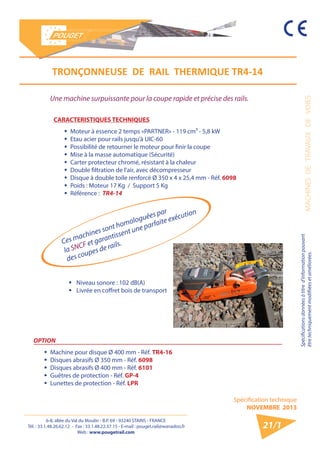 6-8, allée du Val du Moulin - B.P. 69 - 93240 STAINS - FRANCE 
Tél. : 33.1.48.26.62.12 - Fax : 33.1.48.22.37.15 - E-mail : pouget.rail@wanadoo.fr 
Web : www.pougetrail.com 
MACHINES DE TRAVAUX DE VOIES 
Spécifications données à titre d’information pouvant 
être techniquement modifiiées et améliorées. 
Spécification technique 
NOVEMBRE 2013 
21/1 
Ces machines sont homologuées par 
la SNCF et garantissent une parfaite exécution 
des coupes de rails. 
Une machine surpuissante pour la coupe rapide et précise des rails. 
CARACTERISTIQUES TECHNIQUES 
ƒƒ Moteur à essence 2 temps «PARTNER» - 119 cm³ - 5,8 kW 
ƒƒ Etau acier pour rails jusqu’à UIC-60 
ƒƒ Possibilité de retourner le moteur pour finir la coupe 
ƒƒ Mise à la masse automatique (Sécurité) 
ƒƒ Carter protecteur chromé, résistant à la chaleur 
ƒƒ Double filtration de l’air, avec décompresseur 
ƒƒ Disque à double toile renforcé Ø 350 x 4 x 25,4 mm - Réf. 6098 
ƒƒ Poids : Moteur 17 Kg / Support 5 Kg 
ƒƒ Référence : TR4-14 
ƒƒ Niveau sonore : 102 dB(A) 
ƒƒ Livrée en coffret bois de transport 
OPTION 
ƒƒ Machine pour disque Ø 400 mm - Réf. TR4-16 
ƒƒ Disques abrasifs Ø 350 mm - Réf. 6098 
ƒƒ Disques abrasifs Ø 400 mm - Réf. 6101 
ƒƒ Guêtres de protection - Réf. GP-4 
ƒƒ Lunettes de protection - Réf. LPR 
TRONҪONNEUSE DE RAIL THERMIQUE TR4-14 
 