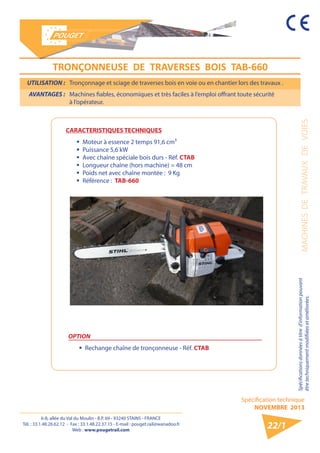 6-8, allée du Val du Moulin - B.P. 69 - 93240 STAINS - FRANCE 
Tél. : 33.1.48.26.62.12 - Fax : 33.1.48.22.37.15 - E-mail : pouget.rail@wanadoo.fr 
Web : www.pougetrail.com 
Spécification technique 
NOVEMBRE 2013 
MACHINES DE TRAVAUX DE VOIES Spécifications données à titre d’information pouvant 
être techniquement modifiiées et améliorées. 
CARACTERISTIQUES TECHNIQUES 
ƒƒ Moteur à essence 2 temps 91,6 cm³ 
ƒƒ Puissance 5,6 kW 
ƒƒ Avec chaîne spéciale bois durs - Réf. CTAB 
ƒƒ Longueur chaîne (hors machine) = 48 cm 
ƒƒ Poids net avec chaîne montée : 9 Kg 
ƒƒ Référence : TAB-660 
UTILISATION : Tronçonnage et sciage de traverses bois en voie ou en chantier lors des travaux . 
AVANTAGES : Machines fiables, économiques et très faciles à l’emploi offrant toute sécurité 
à l’opérateur. 
22/1 
OPTION 
ƒƒ Rechange chaîne de tronçonneuse - Réf. CTAB 
TRONҪONNEUSE DE TRAVERSES BOIS TAB-660 
 