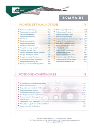 6-8, allée du Val du Moulin - B.P. 69 - 93240 STAINS - FRANCE 
Tél. : 33.(0) 1.48.26.62.12 - Fax : 33. (0) 1.48.22.37.15 - E-mail : pouget.rail@wanadoo.fr 
Web : www.pougetrail.com 
SOMMA I R E 
MACHINES DE TRAVAUX DE VOIES 
ƒƒ Boulonneuses thermiques ƒƒ Boulonneuse thermique S4P ƒƒ Centrales hydrauliques ƒƒ Chargeur de rail motorisé ƒƒ Chenillards ƒƒ Décalamineuses de rail ƒƒ Dégarnisseuse de ballast ƒƒ Entailleuses de traverses ƒƒ Groupe de bourrage portatif ƒƒ Groupe de bourrage léger ƒƒ Groupes électrogènes grandes puissances ƒƒ Groupes électrogènes portatifs ƒƒ Groupes de soudage électrique ƒƒ Lèves-rail mécanique et hydraulique ƒƒ Meuleuse-reprofileuse de rail ƒƒ Meuleuse d’usure ondulatoire portative 
23/1 
28/1 
8/1 
24/1 
6/4 
1/1 
2/1 
3/1 
4/1 
5/1 
27/1 
6/1 
7/1 
8/1 
9/1 
25/1 
ƒƒ Meuleuses de rail thermiques ƒƒ Meuleuses de profil de rail ƒƒ Meuleuses de rail électriques ƒƒ Perceuses de rail portatives ƒƒ Perceuse de traverses thermique super-légère ƒƒ Perceuses de traverses sur voie ƒƒ Perceuses de traverses portatives ƒƒ Strieuse rail-piste «Métro pneu» ƒƒ Subtitueuse de rail ƒƒ Tirefonneuses et Boulonneuses ƒƒ Transporteurs à chenilles ƒƒ Tronçonneuses et scieuses de rail ƒƒ Tronçonneuses de rail électriques ƒƒ Tronçonneuses de rail thermiques ƒƒ Tronçonneuse de traverses bois 
10/1 
11/1 
12/1 
13/1 
26/1 
14/1 
15/1 
19/1 
16/1 
17/1 
6/4 
18/1 
20/1 
21/1 
22/1 
ACCESSOIRES CONSOMMABLES 
ƒƒ Accessoires pour Boulonneuses thermiques 
ƒƒ Brosses et Bandes abrasifs 
ƒƒ Disques à tronçonner les rails et / Fraise-scie 
ƒƒ Disques d’ébavurage des rails 
ƒƒ Douilles pour tirefonds et écrous 
ƒƒ Douilles pour Boulonneuses thermiques 
ƒƒ Forets et fraise-scie de perçage de rail 
ƒƒ Fraise de ROISSY 
ƒƒ Lames de scie (à rail / à traverses) 
ƒƒ Mèches de perçage de traverses (pour machines) 
ƒƒ Meules boisseau et Meules plates 
8/2 
1/2 
2/2 
2/2 
3-1/2 
3-2/2 
4/2 
5/2 
6/2 
7/8 
2/2 
/1 
/2 
 