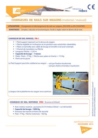 Spécification technique 
NOVEMBRE 2013 
Fabriqué en 
Spécifications données à titre d’information pouvant MACHINES DE TRAVAUX DE VOIES 
être techniquement modifiiées et améliorées. 
24/1 
UTILISATION : Chargement et déchargement de rails sur wagons. (EN VOIE ou EN CHANTIER) 
AVANTAGES : Simples, robustes et économiques. Facile à régler selon le dévers de la voie. 
CHARGEURS DE RAILS SUR WAGONS (motorisé / manuel) 
CHARGEUR DE RAIL MANUEL PM-1 
ƒƒ 1 Pied support reposant sur le dessus du wagon 
ƒƒ 1 Flèche réglable en inclinaison et en position avec extrémités rabattables 
ƒƒ 1 Palan à manivelle avec câble de levage et tenaille à rail acier estampé. 
ƒƒ 1 Chariot de translation sur flèche 
ƒƒ Longueur Flèche = 3,50 m 
ƒƒ Capacité de levage = 1 tonne 
ƒƒ Poids : Pied = 77 Kg / Flèche avec palan et chariot = 115 Kg 
ƒƒ Peint vernis jaune 
Le Pied Support peut être solidarisé au wagon : 
La largeur de la plateforme du wagon sera à préciser. 
- soit par fixation boulonnée 
- soit par chaîne et tendeur (à préciser) 
CHARGEUR DE RAIL MOTORISE PMO (Essence et Diésel) 
ƒƒ Avec moteur essence , puissance 6 CV (moteur Diésel = sur demande) 
ƒƒ Capacité de levage : 1000 Kg 
ƒƒ Inverseur de marche et freins de sécurité 
ƒƒ Pied : 77 Kg - Flèche motorisée : 160 Kg 
 