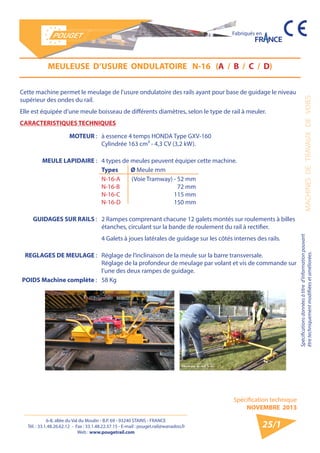 6-8, allée du Val du Moulin - B.P. 69 - 93240 STAINS - FRANCE 
Tél. : 33.1.48.26.62.12 - Fax : 33.1.48.22.37.15 - E-mail : pouget.rail@wanadoo.fr 
Web : www.pougetrail.com 
MACHINES DE TRAVAUX DE VOIES 
Spécifications données à titre d’information pouvant 
être techniquement modifiiées et améliorées. 
Spécification technique 
NOVEMBRE 2013 
Fabriqués en 
25/1 
MEULEUSE D’USURE ONDULATOIRE N-16 (A / B / C / D) 
Cette machine permet le meulage de l’usure ondulatoire des rails ayant pour base de guidage le niveau 
supérieur des ondes du rail. 
Elle est équipée d’une meule boisseau de différents diamètres, selon le type de rail à meuler. 
CARACTERISTIQUES TECHNIQUES 
MOTEUR : à essence 4 temps HONDA Type GXV-160 
Cylindrée 163 cm³ - 4,3 CV (3,2 kW). 
MEULE LAPIDAIRE : 4 types de meules peuvent équiper cette machine. 
Types Ø Meule mm 
N-16-A 
N-16-B 
N-16-C 
N-16-D 
(Voie Tramway) - 52 mm 
72 mm 
115 mm 
150 mm 
GUIDAGES SUR RAILS : 2 Rampes comprenant chacune 12 galets montés sur roulements à billes 
étanches, circulant sur la bande de roulement du rail à rectifier. 
4 Galets à joues latérales de guidage sur les côtés internes des rails. 
REGLAGES DE MEULAGE : Réglage de l’inclinaison de la meule sur la barre transversale. 
Réglage de la profondeur de meulage par volant et vis de commande sur 
l’une des deux rampes de guidage. 
POIDS Machine complète : 58 Kg 
 