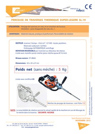6-8, allée du Val du Moulin - B.P. 69 - 93240 STAINS - FRANCE 
Tél. : 33.1.48.26.62.12 - Fax : 33.1.48.22.37.15 - E-mail : pouget.rail@wanadoo.fr 
Web : www.pougetrail.com 
Spécification technique 
NOVEMBRE 2013 
Fabriqué en 
MACHINES DE TRAVAUX DE VOIES 
Spécifications données à titre d’information pouvant 
être techniquement modifiiées et améliorées. 
26/1 
UTILISATION : Perçage de traverses en voie, et en chantiers de travaux. 
(Entretien - pose d’appareils de voie, etc...) 
AVANTAGES : Matériel robuste, pratique et performant. Reversibilité de rotation 
PERCEUSE DE TRAVERSES THERMIQUE SUPER-LEGERE SL-19 
NOTA : La reversibilité de rotation permet le retrait rapide de la machine en cas de blocage de 
la mèche dans la traverse : SECURITE ACCRUE 
MOTEUR essence 2 temps - 23,6 cm³ - 0,7 kW - toutes positions. 
Réservoir carburant : 0,4 litre 
Embrayage AUTOMATIQUE centrifuge 
ROTATION REVERSIBLE par inversion au réducteur de vitesse. 
Livrée avec mandrin porte-mèche (pour mêche queue Ø 16 mm) 
Niveau sonore : 97 dB(A) 
Dimensions : 42 x 32 x 27 cm 
Poids net (sans mèche) : 5 Kg 
Livrée avec certificat CE 
Mèches de perçage de traverses : voir Fiche 7/2 
 