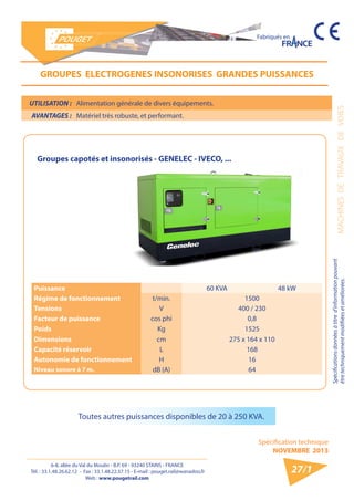 6-8, allée du Val du Moulin - B.P. 69 - 93240 STAINS - FRANCE 
Tél. : 33.1.48.26.62.12 - Fax : 33.1.48.22.37.15 - E-mail : pouget.rail@wanadoo.fr 
Web : www.pougetrail.com 
MACHINES DE TRAVAUX DE VOIES 
Spécifications données à titre d’information pouvant 
être techniquement modifiiées et améliorées. 
Spécification technique 
NOVEMBRE 2013 
Fabriqués en 
27/1 
UTILISATION : Alimentation générale de divers équipements. 
AVANTAGES : Matériel très robuste, et performant. 
GROUPES ELECTROGENES INSONORISES GRANDES PUISSANCES 
Puissance 60 KVA 48 kW 
Régime de fonctionnement t/min. 1500 
Tensions V 400 / 230 
Facteur de puissance cos phi 0,8 
Poids Kg 1525 
Dimensions cm 275 x 164 x 110 
Capacité réservoir L 168 
Autonomie de fonctionnement H 16 
Niveau sonore à 7 m. dB (A) 64 
Toutes autres puissances disponibles de 20 à 250 KVA. 
Groupes capotés et insonorisés - GENELEC - IVECO, ... 
 
