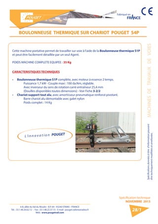 6-8, allée du Val du Moulin - B.P. 69 - 93240 STAINS - FRANCE 
Tél. : 33.1.48.26.62.12 - Fax : 33.1.48.22.37.15 - E-mail : pouget.rail@wanadoo.fr 
Web : www.pougetrail.com 
Spécifications données à titre d’information pouvant MACHINES DE TRAVAUX DE VOIES 
être techniquement modifiiées et améliorées. 
Spécification technique 
NOVEMBRE 2013 
Fabriqué en 
28/1 
BOULONNEUSE THERMIQUE SUR CHARIOT POUGET S4P 
Cette machine portative permet de travailler sur voie à l’aide de la Boulonneuse thermique S1P 
et peut être facilement déraillée par un seul Agent. 
POIDS MACHINE COMPLETE EQUIPEE : 35 Kg 
CARACTERISTIQUES TECHNIQUES 
• Boulonneuse thermique S1P complète, avec moteur à essence 2 temps. 
Puissance 1,7 kW - Couple maxi : 100 da.Nm, réglable. 
Avec inverseur du sens de rotation carré entraîneur 25,4 mm 
(Douilles disponibles toutes dimensions) - Voir Fiche 3-2/2 
• Chariot support tout alu, avec amortisseur pneumatique renforcé pivotant. 
Barre chariot alu démontable avec galet nylon 
Poids complet : 14 Kg 
L ’i n n o v a t i o n POUGET 
 