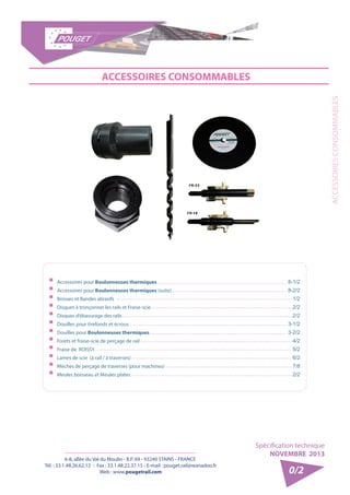 6-8, allée du Val du Moulin - B.P. 69 - 93240 STAINS - FRANCE 
Tél. : 33.1.48.26.62.12 - Fax : 33.1.48.22.37.15 - E-mail : pouget.rail@wanadoo.fr 
Web : www.pougetrail.com 
ACCESSOIRES CONSOMMABLES 
Spécification technique 
NOVEMBRE 2013 
0/2 
ACCESSOIRES CONSOMMABLES 
ƒƒ Accessoires pour Boulonneuses thermiques 
ƒƒ Accessoires pour Boulonneuses thermiques (suite) 
ƒƒ Brosses et Bandes abrasifs 
ƒƒ Disques à tronçonner les rails et Fraise-scie 
ƒƒ Disques d’ébavurage des rails 
ƒƒ Douilles pour tirefonds et écrous 
ƒƒ Douilles pour Boulonneuses thermiques 
ƒƒ Forets et fraise-scie de perçage de rail 
ƒƒ Fraise de ROISSY 
ƒƒ Lames de scie (à rail / à traverses) 
ƒƒ Mèches de perçage de traverses (pour machines) 
ƒƒ Meules boisseau et Meules plates 
8-1/2 
8-2/2 
1/2 
2/2 
2/2 
3-1/2 
3-2/2 
4/2 
5/2 
6/2 
7/8 
2/2 
 