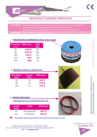 6-8, allée du Val du Moulin - B.P. 69 - 93240 STAINS - FRANCE 
Tél. : 33.1.48.26.62.12 - Fax : 33.1.48.22.37.15 - E-mail : pouget.rail@wanadoo.fr 
Web : www.pougetrail.com 
Spécification technique 
NOVEMBRE 2013 
ACCESSOIRES CONSOMMABLES 
Spécifications données à titre d’information pouvant 
être techniquement modifiiées et améliorées. 
1/2 
BROSSES ET BANDES ABRASIVES 
UTILISATION : Décalaminage des rails (mise en circuit de voie, réparation des soudures de 
connexions, pose d’amortisseurs anti-bruit dans l’âme du rail). 
Meulage d’usure ondulatoire du rail N-16-A / B / C / D - Voir Fiche 25/1 
AVANTAGES : Grande efficacité et qualité de travail. 
1 - BROSSES DECALAMINEUSES à fils d’ acier trempé 
Ø extérieur 
(mm) 
Références Poids 
(Kg) 
60 1097-R 0,4 
80 1097-M 0,65 
100 1097-P 0,9 
120 1097 1,05 
230 1099 1,6 
2 - BROSSE à lamelle sur tige Ø 8 mm 
Ø extérieur 
(mm) 
Largeur 
(mm) 
Références 
60 30 1039-P 
80 30 1039-Q 
100 30 1039-R 
3 - BANDES ABRASIVES 
- Meulage de l’usure ondulatoire des rails. 
Largeur 
(mm) 
Grain Références 
60 Gros (ébauche) BAC-24 
60 Fin (finition) BAZ-36 
Ces bandes abrasives permettent de meuler environ 1000 m. de rail. 
 