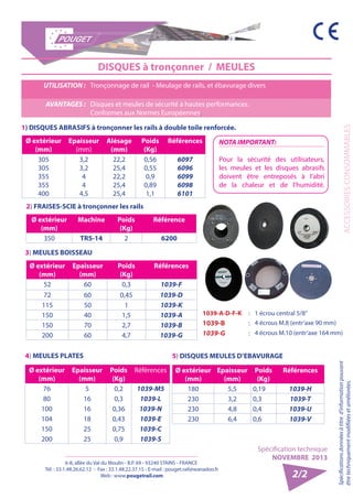 6-8, allée du Val du Moulin - B.P. 69 - 93240 STAINS - FRANCE 
Tél. : 33.1.48.26.62.12 - Fax : 33.1.48.22.37.15 - E-mail : pouget.rail@wanadoo.fr 
Web : www.pougetrail.com 
Spécification technique 
NOVEMBRE 2013 
Spécifications données à titre d’information pouvant 
être techniquement modifiiées et améliorées. ACCESSOIRES CONSOMMABLES 
2/2 
DISQUES à tronçonner / MEULES 
UTILISATION : Tronçonnage de rail - Meulage de rails, et ébavurage divers 
AVANTAGES : Disques et meules de sécurité à hautes performances. 
Conformes aux Normes Européennes. 
1) DISQUES ABRASIFS à tronçonner les rails à double toile renforcée. 
Ø extérieur 
(mm) 
Epaisseur 
(mm) 
Alésage 
(mm) 
Poids 
(Kg) 
Références 
305 
305 
355 
355 
400 
3,2 
3,2 
44 
4,5 
22,2 
25,4 
22,2 
25,4 
25,4 
0,56 
0,55 
0,9 
0,89 
1,1 
6097 
6096 
6099 
6098 
6101 
2) FRAISES-SCIE à tronçonner les rails 
Ø extérieur 
(mm) 
Machine Poids 
(Kg) 
Référence 
350 TR5-14 2 6200 
3) MEULES BOISSEAU 
Ø extérieur 
(mm) 
Epaisseur 
(mm) 
Poids 
(Kg) 
Références 
52 60 0,3 1039-F 
72 60 0,45 1039-D 
115 50 1 1039-K 
150 40 1,5 1039-A 
150 70 2,7 1039-B 
200 60 4,7 1039-G 
4) MEULES PLATES 
Ø extérieur 
(mm) 
Epaisseur 
(mm) 
Poids 
(Kg) 
Références 
76 5 0,2 1039-M5 
80 16 0,3 1039-L 
100 16 0,36 1039-N 
104 18 0,43 1039-E 
150 25 0,75 1039-C 
200 25 0,9 1039-S 
5) DISQUES MEULES D’EBAVURAGE 
Ø extérieur 
(mm) 
Epaisseur 
(mm) 
Poids 
(Kg) 
Références 
180 5,5 0,19 1039-H 
230 3,2 0,3 1039-T 
230 4,8 0,4 1039-U 
230 6,4 0,6 1039-V 
NOTA IMPORTANT: 
Pour la sécurité des utilisateurs, 
les meules et les disques abrasifs 
doivent être entreposés à l’abri 
de la chaleur et de l’humidité. 
1039-A-D-F-K : 1 écrou central 5/8’’ 
1039-B : 4 écrous M.8 (entr’axe 90 mm) 
1039-G : 4 écrous M.10 (entr’axe 164 mm) 
 