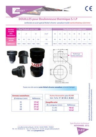 6-8, allée du Val du Moulin - B.P. 69 - 93240 STAINS - FRANCE 
Tél. : 33.1.48.26.62.12 - Fax : 33.1.48.22.37.15 - E-mail : pouget.rail@wanadoo.fr 
Web : www.pougetrail.com 
Spécification technique 
NOVEMBRE 2013 
ACCESSOIRES CONSOMMABLES 
Spécifications données à titre d’information pouvant 
être techniquement modifiiées et améliorées. 
3-2/2 
DOUILLES pour Boulonneuse thermique S.1.P 
renforcées en acier spécial Nickel-chrome -vanadium traité (carré entraîneur 25,4 mm) 
Fixation 
Goupille 
jonc 
caoutchouc 
Pour Tirefonds carrés (mm) Rectangulaire Pour Ecrous 6 pans s/plats (mm) 
18 21 23 23 x27 30 32 34 35 36 38 40 41 
Longueur 
douille 90 90 130 90 130 130 90 90 90 90 90 90 90 90 
Référence 138C1 138C2 138C3 138A 138A1 138A2 139C11 139C2 139C5 139C9 139C3 139C6 139C12 139C8 
Renfort par 
Frette extérieure 
Toutes nos clés sont en acier Nickel-chrome-vanadium cémenté trempé. 
Autres Accessoires pour S.1.P. 
Voir Fiche N° 8-1/2 et 8-2/2 
Anneau caoutchouc 
Ø Intérieur (mm) Référence 
45 
50 
58 
68 
17-LC 
22-LC 
21-LC 
11-LC 
Goupille acier 
Ø x Longueur (mm) Référence 
5 x 45 
5 x 65 
18-LC 
12-LC 
 