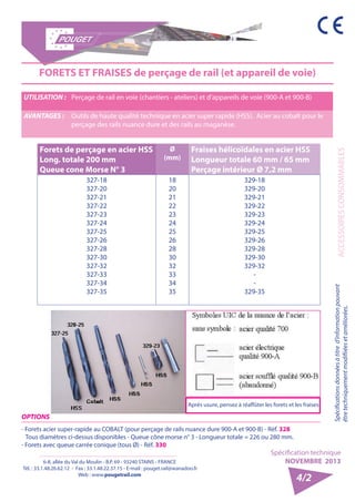 6-8, allée du Val du Moulin - B.P. 69 - 93240 STAINS - FRANCE 
Tél. : 33.1.48.26.62.12 - Fax : 33.1.48.22.37.15 - E-mail : pouget.rail@wanadoo.fr 
Web : www.pougetrail.com 
Spécification technique 
NOVEMBRE 2013 
ACCESSOIRES CONSOMMABLES Spécifications données à titre d’information pouvant 
être techniquement modifiiées et améliorées. 
4/2 
FORETS ET FRAISES de perçage de rail (et appareil de voie) 
UTILISATION : Perçage de rail en voie (chantiers - ateliers) et d’appareils de voie (900-A et 900-B) 
AVANTAGES : Outils de haute qualité technique en acier super rapide (HSS). Acier au cobalt pour le 
perçage des rails nuance dure et des rails au maganèse. 
Forets de perçage en acier HSS 
Long. totale 200 mm 
Queue cone Morse N° 3 
Ø 
(mm) 
Fraises hélicoïdales en acier HSS 
Longueur totale 60 mm / 65 mm 
Perçage intérieur Ø 7,2 mm 
327-18 
327-20 
327-21 
327-22 
327-23 
327-24 
327-25 
327-26 
327-28 
327-30 
327-32 
327-33 
327-34 
327-35 
18 
20 
21 
22 
23 
24 
25 
26 
28 
30 
32 
33 
34 
35 
329-18 
329-20 
329-21 
329-22 
329-23 
329-24 
329-25 
329-26 
329-28 
329-30 
329-32 
-- 
329-35 
Après usure, pensez à réaffûter les forets et les fraises 
OPTIONS 
- Forets acier super-rapide au COBALT (pour perçage de rails nuance dure 900-A et 900-B) - Réf. 328 
Tous diamètres ci-dessus disponibles - Queue cône morse n° 3 - Longueur totale = 226 ou 280 mm. 
- Forets avec queue carrée conique (tous Ø) - Réf. 330 
 