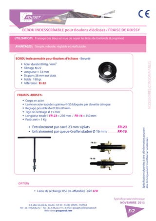 6-8, allée du Val du Moulin - B.P. 69 - 93240 STAINS - FRANCE 
Tél. : 33.1.48.26.62.12 - Fax : 33.1.48.22.37.15 - E-mail : pouget.rail@wanadoo.fr 
Web : www.pougetrail.com 
Spécification technique 
NOVEMBRE 2013 
ACCESSOIRES CONSOMMABLES 
Spécifications données à titre d’information pouvant 
être techniquement modifiiées et améliorées. 
5/2 
ECROU INDESSERRABLE pour Boulons d’éclisses / FRAISE DE ROISSY 
UTILISATION : Fraisage des trous en vue de noyer les têtes de tirefonds. (Longrines) 
AVANTAGES : Simple, robuste, réglable et réaffutable. 
FRAISES «ROISSY» 
ƒƒ Corps en acier 
ƒƒ Lame en acier rapide supérieur HSS bloquée par clavette cônique 
ƒƒ Réglage possible du Ø 38 à 80 mm 
ƒƒ Tige de centrage Ø 15 mm 
ƒƒ Longueur totale : FR-23 = 230 mm / FR-16 = 250 mm 
ƒƒ Poids net = 1 Kg 
ƒƒ Entraînement par carré 23 mm s/plats FR-23 
ƒƒ Entraînement par queue Graffenstaden Ø 16 mm FR-16 
OPTION 
ŠŠ Lame de rechange HSS (ré-affutable) - Réf. LFR 
ECROU indesserrable pour Boulons d’éclisses - Breveté 
ƒƒ Acier dureté 80 Kg / mm² 
ƒƒ Filetage M.22 
ƒƒ Longueur = 33 mm 
ƒƒ Six pans 38 mm sur plats 
ƒƒ Poids : 180 gr. 
ƒƒ Référence : EI-22 
 