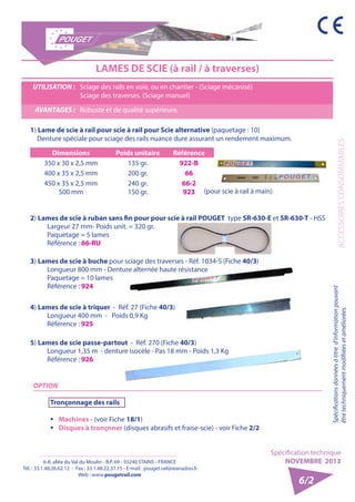 6-8, allée du Val du Moulin - B.P. 69 - 93240 STAINS - FRANCE 
Tél. : 33.1.48.26.62.12 - Fax : 33.1.48.22.37.15 - E-mail : pouget.rail@wanadoo.fr 
Web : www.pougetrail.com 
Spécification technique 
NOVEMBRE 2013 
ACCESSOIRES CONSOMMABLES 
Spécifications données à titre d’information pouvant 
être techniquement modifiiées et améliorées. 
6/2 
LAMES DE SCIE (à rail / à traverses) 
UTILISATION : Sciage des rails en voie, ou en chantier - (Sciage mécanisé) 
Sciage des traverses. (Sciage manuel) 
AVANTAGES : Robuste et de qualité supérieure. 
2) Lames de scie à ruban sans fin pour pour scie à rail POUGET type SR-630-E et SR-630-T - HSS 
Largeur 27 mm- Poids unit. = 320 gr. 
Paquetage = 5 lames 
Référence : 66-RU 
4) Lames de scie à triquer - Réf. 27 (Fiche 40/3) 
Longueur 400 mm - Poids 0,9 Kg 
Référence : 925 
OPTION 
Tronçonnage des rails 
ƒƒ Machines - (voir Fiche 18/1) 
ƒƒ Disques à tronçnner (disques abrasifs et fraise-scie) - voir Fiche 2/2 
5) Lames de scie passe-partout - Réf. 270 (Fiche 40/3) 
Longueur 1,35 m - denture isocèle - Pas 18 mm - Poids 1,3 Kg 
Référence : 926 
1) Lame de scie à rail pour scie à rail pour Scie alternative (paquetage : 10) 
Denture spéciale pour sciage des rails nuance dure assurant un rendement maximum. 
Dimensions Poids unitaire Référence 
350 x 30 x 2,5 mm 135 gr. 922-B 
400 x 35 x 2,5 mm 200 gr. 66 
450 x 35 x 2,5 mm 
500 mm 
240 gr. 
150 gr. 
66-2 
923 (pour scie à rail à main) 
3) Lames de scie à buche pour sciage des traverses - Réf. 1034-S (Fiche 40/3) 
Longueur 800 mm - Denture alternée haute résistance 
Paquetage = 10 lames 
Référence : 924 
 