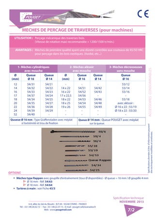 6-8, allée du Val du Moulin - B.P. 69 - 93240 STAINS - FRANCE 
Tél. : 33.1.48.26.62.12 - Fax : 33.1.48.22.37.15 - E-mail : pouget.rail@wanadoo.fr 
Web : www.pougetrail.com 
Spécification technique 
NOVEMBRE 2013 
Spécifications données à titre d’information pouvant ACCESSOIRES CONSOMMABLES 
être techniquement modifiiées et améliorées. 
7/2 
UTILISATION : Perçage mécanique des traverses bois. 
(Vitesse de rotation maxi recommandée = 1200/1500 tr/min.) 
AVANTAGES : Mèches de première qualité ayant une dûreté contrôlée aux couteaux de 45/50 HRC 
pour perçage dans les bois exotiques. (Azobé, etc...) 
MECHES DE PERCAGE DE TRAVERSES (pour machines) 
1- Mèches cylindriques 
avec mouche 
2- Mèches alèsoir 
avec mouche 
3- Mèches décrasseuses 
sans mouche 
Ø 
(mm) 
Queue 
Ø 16 
Queue 
Ø 14 
Ø 
(mm) 
Queue 
Ø 16 
Queue 
Ø 14 
Queue 
Ø 16 
12 
14 
16 
17 
18 
20 
22 
24 
52 
54/31 
54/32 
54/33 
54/37 
54/34 
54/35 
54/36 
54/39 
54/40 
54/21 
54/22 
54/23 
54/24 
54/25 
54/27 
54/28 
54/29 
- 
- 
14 x 22 
16 x 22 
17 x 22,5 
18 x 22 
18 x 25 
19 x 26 
-- 
- 
54/51 
54/52 
54/56 
54/53 
54/54 
54/55 
-- 
- 
54/42 
54/43 
- 
54/46 
54/48 
54/49 
-- 
55/12 
55/14 
55/16 
- 
55/18 
avec alésoir : 
Ø 16 x 22 : 55/19 
Ø 18 x 22 : 55/20 
- 
Quueue Ø 16 mm : Type Graffenstaden avec méplat 
à l’extrémité et trou de fixation 
Queue Ø 14 mm : Queue POUGET avec méplat 
sur la queue. 
OPTIONS 
ƒƒ Mèches type Rappen avec goupille d’entraînement (tous Ø disponibles) - Ø queue = 16 mm / Ø goupille 4 mm ▷▷Ø 16 mm - Réf. 54/63 ▷▷Ø 18 mm - Réf. 54/64 
ƒƒ Tarières à main : voir Fiche 43/3 
 
