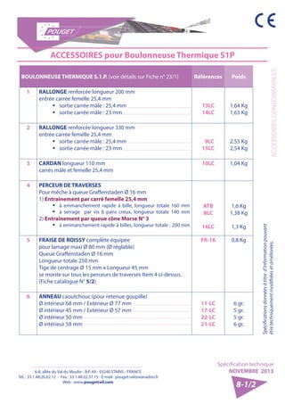 6-8, allée du Val du Moulin - B.P. 69 - 93240 STAINS - FRANCE 
Tél. : 33.1.48.26.62.12 - Fax : 33.1.48.22.37.15 - E-mail : pouget.rail@wanadoo.fr 
Web : www.pougetrail.com 
ACCESSOIRES CONSOMMABLES 
Spécification technique 
NOVEMBRE 2013 
Spécifications données à titre d’information pouvant 
être techniquement modifiiées et améliorées. 
8-1/2 
ACCESSOIRES pour Boulonneuse Thermique S1P 
BOULONNEUSE THERMIQUE S.1.P. (voir détails sur Fiche n° 23/1) Références Poids 
1 RALLONGE renforcée longueur 200 mm 
entrée carrée femelle 25,4 mm 
ƒƒ sortie carrée mâle : 25,4 mm 
ƒƒ sortie carrée mâle : 23 mm 
13LC 
14LC 
1,64 Kg 
1,63 Kg 
2 RALLONGE renforcée longueur 330 mm 
entrée carrée femelle 25,4 mm 
ƒƒ sortie carrée mâle : 25,4 mm 
ƒƒ sortie carrée mâle : 23 mm 
9LC 
15LC 
2,55 Kg 
2,54 Kg 
3 CARDAN longueur 110 mm 
carrés mâle et femelle 25,4 mm 
10LC 1,04 Kg 
4 PERCEUR DE TRAVERSES 
Pour mêche à queue Graffenstaden Ø 16 mm 
1) Entraînement par carré femelle 25,4 mm 
ƒƒ à emmanchement rapide à bille, longueur totale 160 mm 
ƒƒ à serrage par vis 6 pans creux, longueur totale 140 mm 
2) Entraînement par queue cône Morse N° 3 
ƒƒ à emmanchement rapide à billes, longueur totale : 200 mm 
ATB 
8LC 
16LC 
1,6 Kg 
1,38 Kg 
1,3 Kg 
5 FRAISE DE ROISSY complète équipée 
pour lamage maxi Ø 80 mm (Ø réglable) 
Queue Graffenstaden Ø 16 mm 
Longueur totale 250 mm 
Tige de centrage Ø 15 mm x Longueur 45 mm 
se monte sur tous les perceurs de traverses Item 4 ci-dessus. 
(Fiche catalogue N° 5/2) 
FR-16 0,8 Kg 
6 ANNEAU caoutchouc (pour retenue goupille) 
Ø intérieur 68 mm / Extérieur Ø 77 mm 
Ø intérieur 45 mm / Extérieur Ø 57 mm 
Ø intérieur 50 mm 
Ø intérieur 58 mm 
11-LC 
17-LC 
22-LC 
21-LC 
6 gr. 
5 gr. 
5 gr. 
6 gr. 
 