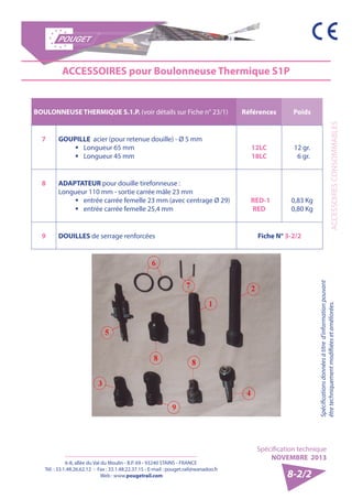 6-8, allée du Val du Moulin - B.P. 69 - 93240 STAINS - FRANCE 
Tél. : 33.1.48.26.62.12 - Fax : 33.1.48.22.37.15 - E-mail : pouget.rail@wanadoo.fr 
Web : www.pougetrail.com 
Spécification technique 
NOVEMBRE 2013 
Spécifications données à titre d’information pouvant 
être techniquement modifiiées et améliorées. ACCESSOIRES CONSOMMABLES 
8-2/2 
BOULONNEUSE THERMIQUE S.1.P. (voir détails sur Fiche n° 23/1) Références Poids 
7 GOUPILLE acier (pour retenue douille) - Ø 5 mm 
ƒƒ Longueur 65 mm 
ƒƒ Longueur 45 mm 
12LC 
18LC 
12 gr. 
6 gr. 
8 ADAPTATEUR pour douille tirefonneuse : 
Longueur 110 mm - sortie carrée mâle 23 mm 
ƒƒ entrée carrée femelle 23 mm (avec centrage Ø 29) 
ƒƒ entrée carrée femelle 25,4 mm 
RED-1 
RED 
0,83 Kg 
0,80 Kg 
9 DOUILLES de serrage renforcées Fiche N° 3-2/2 
ACCESSOIRES pour Boulonneuse Thermique S1P 
 
