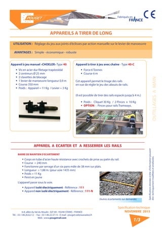 6-8, allée du Val du Moulin - B.P. 69 - 93240 STAINS - FRANCE 
Tél. : 33.1.48.26.62.12 - Fax : 33.1.48.22.37.15 - E-mail : pouget.rail@wanadoo.fr 
Web : www.pougetrail.com 
Fabriqués en 
OUTILLAGES A MAIN 
Spécifications données à titre d’information pouvant 
être techniquement modifiiées et améliorées. 
Spécification technique 
NOVEMBRE 2013 
1/3 
APPAREILS A TIRER DE LONG 
UTILISATION : Réglage du jeu aux joints d’éclisses par action manuelle sur le levier de manoeuvre 
AVANTAGES : Simple - économique - robuste 
Appareil à jeu manuel «CHOELER» Type 40 
ƒƒ Vis en acier dur filetage trapèzoïdal 
ƒƒ 2 centreurs Ø 25 mm 
ƒƒ 2 clavettes de blocage 
ƒƒ 1 levier de manoeuvre longueur 0,9 m 
ƒƒ Course 350 mm 
ƒƒ Poids : Appareil = 11 Kg / Levier = 3 Kg 
Appareil à tirer à jeu avec chaîne - Type 40-C 
ƒƒ Force 6 Tonnes 
ƒƒ Course 6 m 
ƒƒ Poids : Cliquet 30 Kg / 2 Pinces x 16 Kg 
ƒƒ OPTION : Pinces pour rails Tramways. 
Cet appareil permet le tirage des rails 
en vue de régler le jeu des abouts de rails. 
(Il est possible de tirer des rails espacés jusqu’à 4 m.) 
BARRE DE MAINTIEN D’ECARTEMENT 
ƒƒCorps en tube d’acier haute résistance avec crochets de prise au patin du rail. 
ƒƒCourse = 240 mm 
ƒƒ Fonctionne par serrage d’un six pans mâle de 38 mm sur plats. 
ƒƒ Longueur = 1,88 m. (pour voie 1435 mm) 
ƒƒ Poids = 11 Kg 
ƒƒ Peint en jaune 
L’appareil passe sous la voie. 
ƒƒAppareil isolé électriquement - Référence : 111 
ƒƒAppareil non isolé électriquement - Référence : 111-N 
(Autres écartements sur demande) 
APPAREIL A ECARTER ET A RESSERRER LES RAILS 
 