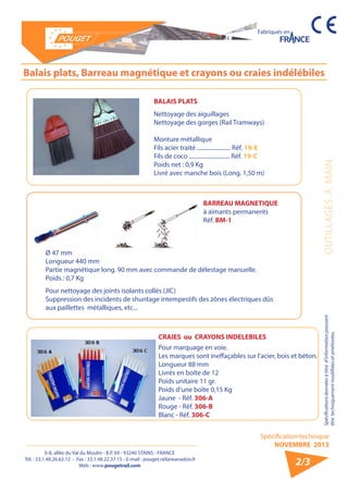 6-8, allée du Val du Moulin - B.P. 69 - 93240 STAINS - FRANCE 
Tél. : 33.1.48.26.62.12 - Fax : 33.1.48.22.37.15 - E-mail : pouget.rail@wanadoo.fr 
Web : www.pougetrail.com 
Spécification technique 
NOVEMBRE 2013 
Fabriqués en 
Spécifications données à titre d’information pouvant OUTILLAGES A MAIN 
être techniquement modifiiées et améliorées. 
2/3 
Balais plats, Barreau magnétique et crayons ou craies indélébiles 
BALAIS PLATS 
Nettoyage des aiguillages 
Nettoyage des gorges (Rail Tramways) 
Monture métallique 
Fils acier traité ....................... Réf. 19-E 
Fils de coco ............................ Réf. 19-C 
Poids net : 0,9 Kg 
Livré avec manche bois (Long. 1,50 m) 
BARREAU MAGNETIQUE 
à aimants permanents 
Réf. BM-1 
Ø 47 mm 
Longueur 440 mm 
Partie magnétique long. 90 mm avec commande de délestage manuelle. 
Poids : 0,7 Kg 
Pour nettoyage des joints isolants collés (JIC) 
Suppression des incidents de shuntage intempestifs des zônes électriques dûs 
aux paillettes métalliques, etc... 
CRAIES ou CRAYONS INDELEBILES 
Pour marquage en voie. 
Les marques sont ineffaçables sur l’acier, bois et béton. 
Longueur 88 mm 
Livrés en boîte de 12 
Poids unitaire 11 gr. 
Poids d’une boîte 0,15 Kg 
Jaune - Réf. 306-A 
Rouge - Réf. 306-B 
Blanc - Réf. 306-C 
 