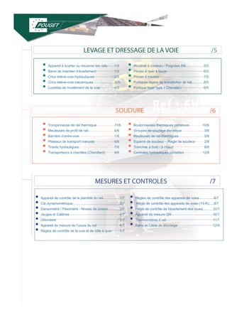 LEVAGE ET DRESSAGE DE LA VOIE 
SOUDURE 
ƒƒAppareil à écarter ou resserrer les rails ƒƒBarre de maintien d’écartement ƒƒCrics relève-voie hydrauliques ƒƒCrics relève-voie mécaniques ƒƒLunettes de nivellement de la voie 
1/5 
1/5 
2/5 
3//5 
4/5 
ƒƒMoulinet à cordeau / Poignées Bill ƒƒPinces à riper à boule ƒƒPinces à traveler ƒƒPortiques légers de substitution de rail ƒƒPortique léger type « Chevalet» 
5/5 
6/5 
7/5 
8/5 
9/5 
MESURES ET CONTROLES 
/5 
/6 
/7 
ƒƒTronçonneuse de rail thermique ƒƒMeuleuses de profil de rail ƒƒBarrière d’entre-voie ƒƒPlateaux de transport manuels ƒƒTirants hydrauliques ƒƒTransporteurs à chenilles (Chenillard) 
11/6 
4/6 
1/6 
6/6 
7/6 
9/6 
ƒƒBoulonneuses thermiques portatives ƒƒGroupes de soudage électrique ƒƒMeuleuses de rail thermiques ƒƒEquerre de soudeur - Règle de soudeur ƒƒTranches à froid / à chaud ƒƒCentrales hydrauliques portables 
10/6 
3/6 
5/6 
2/6 
8/6 
12/6 
ƒƒAppareil de contrôle de la planéité du rail ƒƒClé dynamométrique ƒƒDansomètre / Fleximètre - Niveau de poseur ƒƒJauges et Calibres ƒƒOdomètre ƒƒAppareil de mesure de l’usure du rail ƒƒRègles de contrôle de la voie et de côte à quai 
1/7 
2/7 
3/7 
4/7 
5/7 
6/7 
7/7 
ƒƒRègles de contrôle des appareils de voies ƒƒ Règle de contrôle des appareils de voies (10-R) ƒƒRègle de contrôle de l’écartement des roues ƒƒAppareil de mesure QR ƒƒThermomètres à rail ƒƒBarre et Câble de shuntage 
8/7 
9/7 
10/7 
10/7 
11/7 
12/9 
 