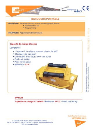 6-8, allée du Val du Moulin - B.P. 69 - 93240 STAINS - FRANCE 
Tél. : 33.1.48.26.62.12 - Fax : 33.1.48.22.37.15 - E-mail : pouget.rail@wanadoo.fr 
Web : www.pougetrail.com 
Spécifications données à titre d’information pouvant 
être techniquement modifiiées et améliorées. 
Spécification technique 
NOVEMBRE 2013 
OUTILLAGES A MAIN 
Fabriqués en 
3/3 
BARODEUR PORTABLE 
UTILISATION : Barodage des rails en voie ou des appareils de voie 
ƒƒ Pivotement du rail 
ƒƒ Tirage en long 
AVANTAGES : Appareil portable et robuste. 
Capacité de charge 6 tonnes 
Comprend : 
ƒƒ 1 Support à 2 rouleaux pouvant pivoter de 360° 
ƒƒ 4 Poignées de transport 
ƒƒDimensions hors-tout : 100 x 44 x 30 cm 
ƒƒ Poids net : 84 Kg 
ƒƒ Peint vernis jaune 
ƒƒ Référence : 57-C 
OPTION 
Capacité de charge 12 tonnes - Référence 57-C2 - Poids net : 88 Kg 
 
