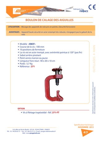 6-8, allée du Val du Moulin - B.P. 69 - 93240 STAINS - FRANCE 
Tél. : 33.1.48.26.62.12 - Fax : 33.1.48.22.37.15 - E-mail : pouget.rail@wanadoo.fr 
Web : www.pougetrail.com 
Spécification technique 
NOVEMBRE 2013 
Fabriqués en 
OUTILLAGES A MAIN Spécifications données à titre d’information pouvant 
être techniquement modifiiées et améliorées. 
4/3 
BOULON DE CALAGE DES AIGUILLES 
UTILISATION : Blocage des appareils de voie pris en pointe. (Sécurité ferroviaire) 
AVANTAGES : Appareil haute sécurité en acier estampé très robuste, n’engagent pas le gabarit de la 
voie. 
ƒƒModèle «SNCF» 
ƒƒCourse de la vis : 100 mm 
ƒƒ 10 positions de fermeture 
ƒƒ La vis est en acier trempé, avec extrémité pointue à 120° (pas fin) 
ƒƒ Sabot arrière pivotant 
ƒƒ Peint vernis marron ou jaune 
ƒƒ Longueur hors-tout : 40 x 20 x 10 cm 
ƒƒ Poids : 5,7 Kg 
ƒƒ Référence : 271 
OPTION 
ƒƒ Vis à filetage trapézoïdal - Réf. 271-FT 
 