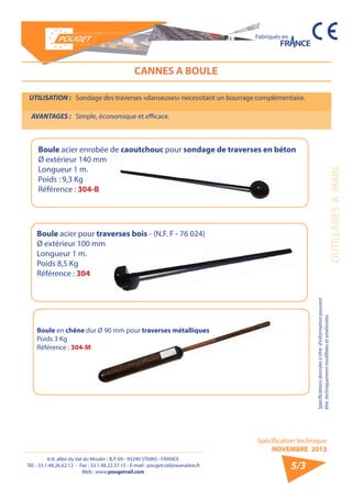 6-8, allée du Val du Moulin - B.P. 69 - 93240 STAINS - FRANCE 
Tél. : 33.1.48.26.62.12 - Fax : 33.1.48.22.37.15 - E-mail : pouget.rail@wanadoo.fr 
Web : www.pougetrail.com 
Spécification technique 
NOVEMBRE 2013 
Fabriqués en 
OUTILLAGES A MAIN 
Spécifications données à titre d’information pouvant 
être techniquement modifiiées et améliorées. 
5/3 
CANNES A BOULE 
UTILISATION : Sondage des traverses «danseuses» necessitant un bourrage complémentaire. 
AVANTAGES : Simple, économique et efficace. 
Boule acier pour traverses bois - (N.F. F - 76 024) 
Ø extérieur 100 mm 
Longueur 1 m. 
Poids 8,5 Kg 
Référence : 304 
Boule acier enrobée de caoutchouc pour sondage de traverses en béton 
Ø extérieur 140 mm 
Longueur 1 m. 
Poids : 9,3 Kg 
Référence : 304-B 
Boule en chêne dur Ø 90 mm pour traverses métalliques 
Poids 3 Kg 
Référence : 304-M 
 