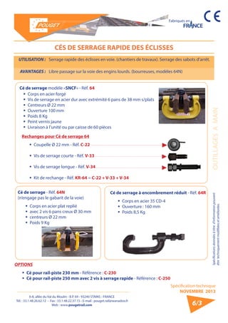 6-8, allée du Val du Moulin - B.P. 69 - 93240 STAINS - FRANCE 
Tél. : 33.1.48.26.62.12 - Fax : 33.1.48.22.37.15 - E-mail : pouget.rail@wanadoo.fr 
Web : www.pougetrail.com 
Spécification technique 
NOVEMBRE 2013 
Fabriqués en 
Spécifications données à titre d’information pouvant OUTILLAGES A MAIN 
être techniquement modifiiées et améliorées. 
6/3 
CÉS DE SERRAGE RAPIDE DES ÉCLISSES 
UTILISATION : Serrage rapide des éclisses en voie. (chantiers de travaux). Serrage des sabots d’arrêt. 
AVANTAGES : Libre passage sur la voie des engins lourds. (bourreuses, modèles 64N) 
ƒƒ Corps en acier forgé 
ƒƒ Vis de serrage en acier dur avec extrémité 6 pans de 38 mm s/plats 
ƒƒ Centreurs Ø 22 mm 
ƒƒ Ouverture 100 mm 
ƒƒ Poids 8 Kg 
ƒƒ Peint vernis jaune 
ƒƒ Livraison à l’unité ou par caisse de 60 pièces 
Cé de serrage - Réf. 64N 
(n’engage pas le gabarit de la voie) 
ƒƒ Corps en acier plat replié 
ƒƒ avec 2 vis 6 pans creux Ø 30 mm 
ƒƒ centreurs Ø 22 mm 
ƒƒ Poids 9 Kg 
Cé de serrage modèle «SNCF» - Réf. 64 
Cé de serrage à encombrement réduit - Réf. 64R 
ƒƒ Corps en acier 35 CD-4 
ƒƒ Ouverture : 160 mm 
ƒƒ Poids 8,5 Kg 
OPTIONS 
ƒƒ Cé pour rail-piste 230 mm - Référence : C-230 
ƒƒ Cé pour rail-piste 250 mm avec 2 vis à serrage rapide - Référence : C-250 
Rechanges pour Cé de serrage 64 
ƒƒ Coupelle Ø 22 mm - Réf. C-22 
ƒƒ Vis de serrage courte - Réf. V-33 
ƒƒ Vis de serrage longue - Réf. V-34 
ƒƒ Kit de rechange - Réf. KR-64 = C-22 + V-33 + V-34 
 