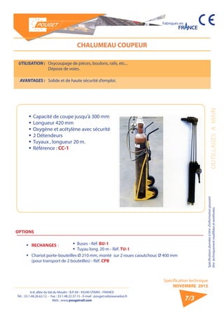 6-8, allée du Val du Moulin - B.P. 69 - 93240 STAINS - FRANCE 
Tél. : 33.1.48.26.62.12 - Fax : 33.1.48.22.37.15 - E-mail : pouget.rail@wanadoo.fr 
Web : www.pougetrail.com 
Spécification technique 
NOVEMBRE 2013 
Fabriqués en 
OUTILLAGES A MAIN Spécifications données à titre d’information pouvant 
être techniquement modifiiées et améliorées. 
7/3 
CHALUMEAU COUPEUR 
UTILISATION : Oxycoupage de pièces, boulons, rails, etc... 
Dépose de voies. 
AVANTAGES : Solide et de haute sécurité d’emploi. 
ƒƒCapacité de coupe jusqu’à 300 mm 
ƒƒ Longueur 420 mm 
ƒƒOxygène et acétylène avec sécurité 
ƒƒ 2 Détendeurs 
ƒƒ Tuyaux , longueur 20 m. 
ƒƒ Référence : CC-1 
OPTIONS 
ƒƒ RECHANGES : ƒƒ Buses - Réf. BU-1 
ƒƒ Tuyau long. 20 m - Réf. TU-1 
ƒƒ Chariot porte-bouteilles Ø 210 mm, monté sur 2 roues caoutchouc Ø 400 mm 
(pour transport de 2 bouteilles) - Réf. CPB 
 