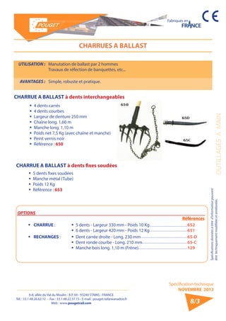 6-8, allée du Val du Moulin - B.P. 69 - 93240 STAINS - FRANCE 
Tél. : 33.1.48.26.62.12 - Fax : 33.1.48.22.37.15 - E-mail : pouget.rail@wanadoo.fr 
Web : www.pougetrail.com 
Spécification technique 
NOVEMBRE 2013 
Fabriqués en 
OUTILLAGES A MAIN 
Spécifications données à titre d’information pouvant 
être techniquement modifiiées et améliorées. 
8/3 
CHARRUES A BALLAST 
UTILISATION : Manutation de ballast par 2 hommes 
Travaux de réfection de banquettes, etc... 
AVANTAGES : Simple, robuste et pratique. 
ƒƒ 4 dents carrés 
ƒƒ 4 dents courbes 
ƒƒ Largeur de denture 250 mm 
ƒƒ Chaîne long. 1,60 m 
ƒƒ Manche long. 1,10 m 
ƒƒ Poids net 7,5 Kg (avec chaîne et manche) 
ƒƒ Peint vernis noir 
ƒƒ Référence : 650 
OPTIONS 
Références 
ƒƒ CHARRUE : ƒƒ 5 dents - Largeur 330 mm - Poids 10 Kg 
ƒƒ 6 dents - Largeur 420 mm - Poids 12 Kg 
652 
651 
ƒƒ RECHANGES : ƒƒ Dent carrée droite - Long. 230 mm 
ƒƒ Dent ronde courbe - Long. 210 mm 
ƒƒ Manche bois long. 1,10 m (Frêne) 
65-D 
65-C 
129 
CHARRUE A BALLAST à dents fixes soudées 
CHARRUE A BALLAST à dents interchangeables 
ƒƒ 5 dents fixes soudées 
ƒƒ Manche métal (Tube) 
ƒƒ Poids 12 Kg 
ƒƒ Référence : 653 
 