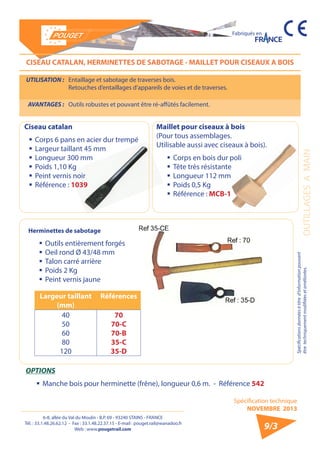 6-8, allée du Val du Moulin - B.P. 69 - 93240 STAINS - FRANCE 
Tél. : 33.1.48.26.62.12 - Fax : 33.1.48.22.37.15 - E-mail : pouget.rail@wanadoo.fr 
Web : www.pougetrail.com 
Spécification technique 
NOVEMBRE 2013 
Fabriqués en 
Spécifications données à titre d’information pouvant 
être techniquement modifiiées et améliorées. 
9/3 
CISEAU CATALAN, HERMINETTES DE SABOTAGE - MAILLET POUR CISEAUX A BOIS 
UTILISATION : Entaillage et sabotage de traverses bois. 
Retouches d’entaillages d’appareils de voies et de traverses. 
AVANTAGES : Outils robustes et pouvant être ré-affûtés facilement. 
Herminettes de sabotage 
ƒƒOutils entièrement forgés 
ƒƒOeil rond Ø 43/48 mm 
ƒƒ Talon carré arrière 
ƒƒ Poids 2 Kg 
ƒƒ Peint vernis jaune 
Largeur taillant 
(mm) 
Références 
40 
50 
60 
80 
120 
70 
70-C 
70-B 
35-C 
35-D 
OPTIONS 
ƒƒManche bois pour herminette (frêne), longueur 0,6 m. - Référence 542 
Ciseau catalan 
ƒƒCorps 6 pans en acier dur trempé 
ƒƒ Largeur taillant 45 mm 
ƒƒ Longueur 300 mm 
ƒƒ Poids 1,10 Kg 
ƒƒ Peint vernis noir 
ƒƒ Référence : 1039 
OUTILLAGES A MAIN 
Maillet pour ciseaux à bois 
(Pour tous assemblages. 
Utilisable aussi avec ciseaux à bois). 
ƒƒCorps en bois dur poli 
ƒƒ Tête très résistante 
ƒƒ Longueur 112 mm 
ƒƒ Poids 0,5 Kg 
ƒƒ Référence : MCB-1 
 