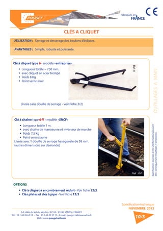 6-8, allée du Val du Moulin - B.P. 69 - 93240 STAINS - FRANCE 
Tél. : 33.1.48.26.62.12 - Fax : 33.1.48.22.37.15 - E-mail : pouget.rail@wanadoo.fr 
Web : www.pougetrail.com 
Spécification technique 
NOVEMBRE 2013 
Fabriqués en 
OUTILLAGES A MAIN Spécifications données à titre d’information pouvant 
être techniquement modifiiées et améliorées. 
10/3 
CLÉS A CLIQUET 
UTILISATION : Serrage et desserage des boulons d’éclisses. 
AVANTAGES : Simple, robuste et puissante. 
Clé à cliquet type 6 - modèle «entreprise» 
ƒƒ Longueur totale = 750 mm. 
ƒƒ avec cliquet en acier trempé 
ƒƒ Poids 8 Kg 
ƒƒ Peint vernis noir 
(livrée sans douille de serrage - voir Fiche 3/2) 
Clé à chaîne type 6-V - modèle «SNCF» 
ƒƒ Longueur totale 1 m. 
ƒƒ avec chaîne de manoeuvre et inverseur de marche 
ƒƒ Poids 7,5 Kg 
ƒƒ Peint vernis jaune 
Livrée avec 1 douille de serrage hexagonale de 38 mm. 
(autres dimensions sur demande) 
OPTIONS 
ƒƒ Clé à cliquet à encombrement réduit - Voir fiche 12/3 
ƒƒ Clés plates et clés à pipe - Voir fiche 12/3 
 