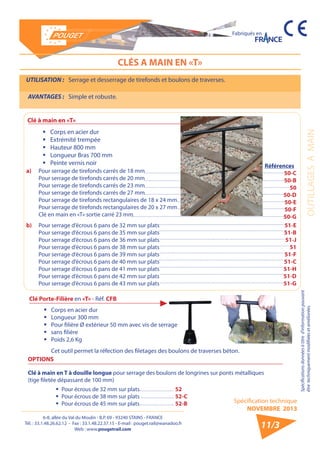 6-8, allée du Val du Moulin - B.P. 69 - 93240 STAINS - FRANCE 
Tél. : 33.1.48.26.62.12 - Fax : 33.1.48.22.37.15 - E-mail : pouget.rail@wanadoo.fr 
Web : www.pougetrail.com 
Spécification technique 
NOVEMBRE 2013 
Fabriqués en 
Spécifications données à titre d’information pouvant 
être techniquement modifiiées et améliorées. OUTILLAGES A MAIN 
11/3 
CLÉS A MAIN EN «T» 
UTILISATION : Serrage et desserrage de tirefonds et boulons de traverses. 
AVANTAGES : Simple et robuste. 
Clé à main en «T» 
ƒƒ Corps en acier dur 
ƒƒ Extrémité trempée 
ƒƒ Hauteur 800 mm 
ƒƒ Longueur Bras 700 mm 
ƒƒ Peinte vernis noir 
a) Pour serrage de tirefonds carrés de 18 mm 
Pour serrage de tirefonds carrés de 20 mm 
Pour serrage de tirefonds carrés de 23 mm 
Pour serrage de tirefonds carrés de 27 mm 
Pour serrage de tirefonds rectangulaires de 18 x 24 mm 
Pour serrage de tirefonds rectangulaires de 20 x 27 mm 
Clé en main en «T» sortie carré 23 mm 
Références 
50-C 
50-B 
50 
50-D 
50-E 
50-F 
50-G 
b) Pour serrage d’écrous 6 pans de 32 mm sur plats 
Pour serrage d’écrous 6 pans de 35 mm sur plats 
Pour serrage d’écrous 6 pans de 36 mm sur plats 
Pour serrage d’écrous 6 pans de 38 mm sur plats 
Pour serrage d’écrous 6 pans de 39 mm sur plats 
Pour serrage d’écrous 6 pans de 40 mm sur plats 
Pour serrage d’écrous 6 pans de 41 mm sur plats 
Pour serrage d’écrous 6 pans de 42 mm sur plats 
Pour serrage d’écrous 6 pans de 43 mm sur plats 
51-E 
51-B 
51-J 
51 
51-F 
51-C 
51-H 
51-D 
51-G 
Clé à main en T à douille longue pour serrage des boulons de longrines sur ponts métalliques 
(tige filetée dépassant de 100 mm) 
OPTIONS 
ƒƒ Pour écrous de 32 mm sur plats 
ƒƒ Pour écrous de 38 mm sur plats 
ƒƒ Pour écrous de 45 mm sur plats 
52 
52-C 
52-B 
Clé Porte-Filière en «T» - Réf. CFB 
ƒƒ Corps en acier dur 
ƒƒ Longueur 300 mm 
ƒƒ Pour filière Ø extérieur 50 mm avec vis de serrage 
ƒƒ sans filière 
ƒƒ Poids 2,6 Kg 
Cet outil permet la réfection des filetages des boulons de traverses béton. 
 