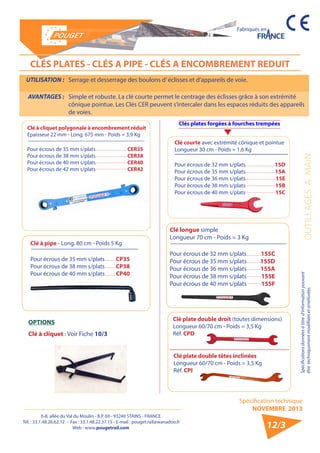 6-8, allée du Val du Moulin - B.P. 69 - 93240 STAINS - FRANCE 
Tél. : 33.1.48.26.62.12 - Fax : 33.1.48.22.37.15 - E-mail : pouget.rail@wanadoo.fr 
Web : www.pougetrail.com 
Spécification technique 
NOVEMBRE 2013 
Fabriqués en 
OUTILLAGES A MAIN Spécifications données à titre d’information pouvant 
être techniquement modifiiées et améliorées. 
12/3 
CLÉS PLATES - CLÉS A PIPE - CLÉS A ENCOMBREMENT REDUIT 
UTILISATION : Serrage et desserrage des boulons d’ éclisses et d’appareils de voie. 
AVANTAGES : Simple et robuste. La clé courte permet le centrage des éclisses grâce à son extrémité 
cônique pointue. Les Clés CER peuvent s’intercaler dans les espaces réduits des appareils 
de voies. 
Clé à pipe - Long. 80 cm - Poids 5 Kg 
Pour écrous de 35 mm s/plats 
Pour écrous de 38 mm s/plats 
Pour écrous de 40 mm s/plats 
CP35 
CP38 
CP40 
Clés plates forgées à fourches trempées 
Clé longue simple 
Longueur 70 cm - Poids = 3 Kg 
Pour écrous de 32 mm s/plats 
Pour écrous de 35 mm s/plats 
Pour écrous de 36 mm s/plats 
Pour écrous de 38 mm s/plats 
Pour écrous de 40 mm s/plats 
155C 
155D 
155A 
155E 
155F 
Clé plate double droit (toutes dimensions) 
Longueur 60/70 cm - Poids = 3,5 Kg 
Réf. CPD 
OPTIONS 
Clé à cliquet : Voir Fiche 10/3 
Clé plate double têtes inclinées 
Longueur 60/70 cm - Poids = 3,5 Kg 
Réf. CPI 
Clé à cliquet polygonale à encombrement réduit 
Epaisseur 22 mm - Long. 675 mm - Poids = 3,9 Kg 
Pour écrous de 35 mm s/plats 
Pour écrous de 38 mm s/plats 
Pour écrous de 40 mm s/plats 
Pour écrous de 42 mm s/plats 
CER35 
CER38 
CER40 
CER42 
Clé courte avec extrémité cônique et pointue 
Longueur 30 cm - Poids = 1,6 Kg 
Pour écrous de 32 mm s/plats 
Pour écrous de 35 mm s/plats 
Pour écrous de 36 mm s/plats 
Pour écrous de 38 mm s/plats 
Pour écrous de 40 mm s/plats 
15D 
15A 
15E 
15B 
15C 
 