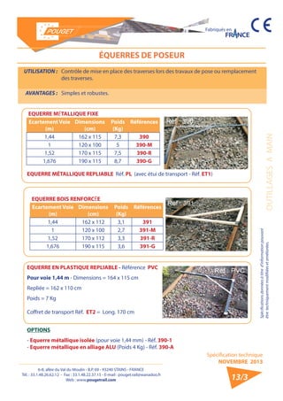 6-8, allée du Val du Moulin - B.P. 69 - 93240 STAINS - FRANCE 
Tél. : 33.1.48.26.62.12 - Fax : 33.1.48.22.37.15 - E-mail : pouget.rail@wanadoo.fr 
Web : www.pougetrail.com 
Spécification technique 
NOVEMBRE 2013 
Fabriqués en 
OUTILLAGES A MAIN 
Spécifications données à titre d’information pouvant 
être techniquement modifiiées et améliorées. 
13/3 
UTILISATION : Contrôle de mise en place des traverses lors des travaux de pose ou remplacement 
des traverses. 
AVANTAGES : Simples et robustes. 
ÉQUERRES DE POSEUR 
EQUERRE MÉTALLIQUE FIXE 
Ecartement Voie 
(m) 
Dimensions 
(cm) 
Poids 
(Kg) 
Références 
1,44 162 x 115 7,3 390 
1 120 x 100 5 390-M 
1,52 170 x 115 7,5 390-R 
1,676 190 x 115 8,7 390-G 
EQUERRE BOIS RENFORCÉE 
Ecartement Voie 
(m) 
Dimensions 
(cm) 
Poids 
(Kg) 
Références 
1,44 162 x 112 3,1 391 
1 120 x 100 2,7 391-M 
1,52 170 x 112 3,3 391-R 
1,676 190 x 115 3,6 391-G 
EQUERRE MÉTALLIQUE REPLIABLE Réf. PL (avec étui de transport - Réf. ET1) 
EQUERRE EN PLASTIQUE REPLIABLE - Référence PVC 
Pour voie 1,44 m - Dimensions = 164 x 115 cm 
Repliée = 162 x 110 cm 
Poids = 7 Kg 
Coffret de transport Réf. ET2 = Long. 170 cm 
OPTIONS 
- Equerre métallique isolée (pour voie 1,44 mm) - Réf. 390-1 
- Equerre métallique en alliage ALU (Poids 4 Kg) - Réf. 390-A 
 