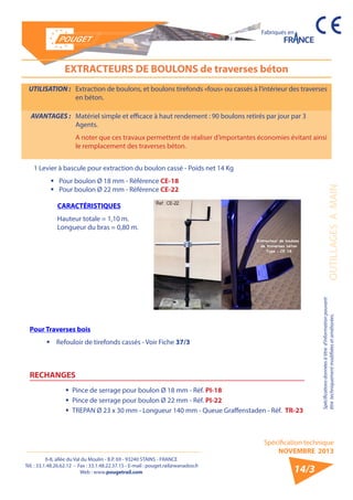 6-8, allée du Val du Moulin - B.P. 69 - 93240 STAINS - FRANCE 
Tél. : 33.1.48.26.62.12 - Fax : 33.1.48.22.37.15 - E-mail : pouget.rail@wanadoo.fr 
Web : www.pougetrail.com 
Spécification technique 
NOVEMBRE 2013 
Fabriqués en 
OUTILLAGES A MAIN 
Spécifications données à titre d’information pouvant 
être techniquement modifiiées et améliorées. 
14/3 
EXTRACTEURS DE BOULONS de traverses béton 
UTILISATION : Extraction de boulons, et boulons tirefonds «fous» ou cassés à l’intérieur des traverses 
en béton. 
AVANTAGES : Matériel simple et efficace à haut rendement : 90 boulons retirés par jour par 3 
Agents. 
A noter que ces travaux permettent de réaliser d’importantes économies évitant ainsi 
le remplacement des traverses béton. 
1 Levier à bascule pour extraction du boulon cassé - Poids net 14 Kg 
ƒƒ Pour boulon Ø 18 mm - Référence CE-18 
ƒƒ Pour boulon Ø 22 mm - Référence CE-22 
CARACTÉRISTIQUES 
Hauteur totale = 1,10 m. 
Longueur du bras = 0,80 m. 
ƒƒ Pince de serrage pour boulon Ø 18 mm - Réf. PI-18 
ƒƒ Pince de serrage pour boulon Ø 22 mm - Réf. PI-22 
ƒƒ TREPAN Ø 23 x 30 mm - Longueur 140 mm - Queue Graffenstaden - Réf. TR-23 
RECHANGES 
Pour Traverses bois 
ƒƒ Refouloir de tirefonds cassés - Voir Fiche 37/3 
 