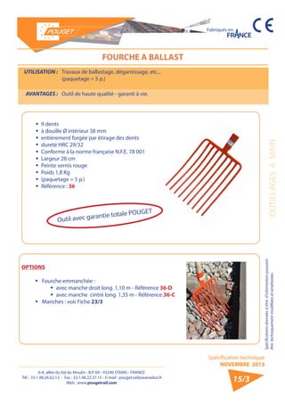 6-8, allée du Val du Moulin - B.P. 69 - 93240 STAINS - FRANCE 
Tél. : 33.1.48.26.62.12 - Fax : 33.1.48.22.37.15 - E-mail : pouget.rail@wanadoo.fr 
Web : www.pougetrail.com 
Spécification technique 
NOVEMBRE 2013 
Fabriqués en 
Spécifications données à titre d’information pouvant 
être techniquement modifiiées et améliorées. OUTILLAGES A MAIN 
15/3 
FOURCHE A BALLAST 
UTILISATION : Travaux de ballastage, dégarnissage, etc... 
(paquetage = 5 p.) 
AVANTAGES : Outil de haute qualité - garanti à vie. 
ƒƒ 9 dents 
ƒƒ à douille Ø intérieur 38 mm 
ƒƒ entièrement forgée par étirage des dents 
ƒƒ dureté HRC 29/32 
ƒƒ Conforme à la norme française N.F.E. 78 001 
ƒƒ Largeur 28 cm 
ƒƒ Peinte vernis rouge 
ƒƒ Poids 1,8 Kg 
ƒƒ (paquetage = 5 p.) 
ƒƒ Référence : 36 
OPTIONS 
ƒƒ Fourche emmanchée : 
ŠŠ avec manche droit long. 1,10 m - Référence 36-D 
ŠŠ avec manche cintré long. 1,35 m - Référence 36-C 
ƒƒ Manches : voir Fiche 23/3 
Outil avec garantie totale POUGET 
 