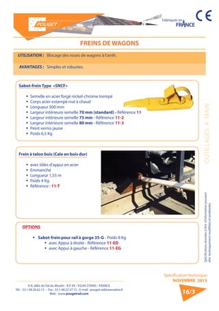 6-8, allée du Val du Moulin - B.P. 69 - 93240 STAINS - FRANCE 
Tél. : 33.1.48.26.62.12 - Fax : 33.1.48.22.37.15 - E-mail : pouget.rail@wanadoo.fr 
Web : www.pougetrail.com 
Spécification technique 
NOVEMBRE 2013 
Fabriqués en 
Spécifications données à titre d’information pouvant OUTILLAGES A MAIN 
être techniquement modifiiées et améliorées. 
16/3 
FREINS DE WAGONS 
UTILISATION : Blocage des roues de wagons à l’arrêt. 
AVANTAGES : Simples et robustes. 
Sabot-frein Type «SNCF» 
ƒƒ Semelle en acier forgé nickel-chrome trempé 
ƒƒ Corps acier estampé rivé à chaud 
ƒƒ Longueur 500 mm 
ƒƒ Largeur intérieure semelle 70 mm (standard) - Référence 11 
ƒƒ Largeur intérieure semelle 75 mm - Référence 11-2 
ƒƒ Largeur intérieure semelle 80 mm - Référence 11-3 
ƒƒ Peint vernis jaune 
ƒƒ Poids 6,5 Kg 
Frein à talon bois (Cale en bois dur) 
ƒƒ avec tôles d’appui en acier 
ƒƒ Emmanché 
ƒƒ Longueur 1,55 m 
ƒƒ Poids 4 Kg 
ƒƒ Référence : 11-T 
OPTIONS 
ƒƒ Sabot-frein pour rail à gorge 35-G - Poids 8 Kg 
ŠŠ avec Appui à droite - Référence 11-ED 
ŠŠ avec Appui à gauche - Référence 11-EG 
 