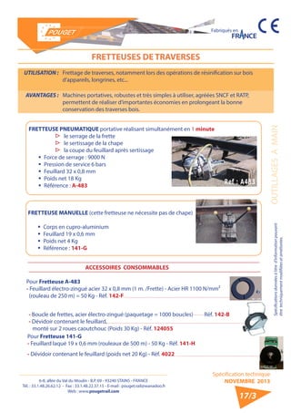 6-8, allée du Val du Moulin - B.P. 69 - 93240 STAINS - FRANCE 
Tél. : 33.1.48.26.62.12 - Fax : 33.1.48.22.37.15 - E-mail : pouget.rail@wanadoo.fr 
Web : www.pougetrail.com 
Fabriqués en 
Spécifications données à titre d’information pouvant OUTILLAGES A MAIN 
être techniquement modifiiées et améliorées. 
Spécification technique 
NOVEMBRE 2013 
17/3 
FRETTEUSES DE TRAVERSES 
UTILISATION : Frettage de traverses, notamment lors des opérations de résinification sur bois 
d’appareils, longrines, etc... 
AVANTAGES : Machines portatives, robustes et très simples à utiliser, agréées SNCF et RATP, 
permettent de réaliser d’importantes économies en prolongeant la bonne 
conservation des traverses bois. 
FRETTEUSE PNEUMATIQUE portative réalisant simultanément en 1 minute 
▷▷ le serrage de la frette 
▷▷ le sertissage de la chape 
▷▷ la coupe du feuillard après sertissage 
ƒƒ Force de serrage : 9000 N 
ƒƒ Pression de service 6 bars 
ƒƒ Feuillard 32 x 0,8 mm 
ƒƒ Poids net 18 Kg 
ƒƒ Référence : A-483 
FRETTEUSE MANUELLE (cette fretteuse ne nécessite pas de chape) 
ƒƒ Corps en cupro-aluminium 
ƒƒ Feuillard 19 x 0,6 mm 
ƒƒ Poids net 4 Kg 
ƒƒ Référence : 141-G 
ACCESSOIRES CONSOMMABLES 
Pour Fretteuse A-483 
- Feuillard électro-zingué acier 32 x 0,8 mm (1 m. /Frette) - Acier HR 1100 N/mm² 
(rouleau de 250 m) = 50 Kg - Réf. 142-F 
Pour Fretteuse 141-G 
- Feuillard laqué 19 x 0,6 mm (rouleaux de 500 m) - 50 Kg - Réf. 141-H 
- Dévidoir contenant le feuillard (poids net 20 Kg) - Réf. 4022 
- Boucle de frettes, acier électro-zingué (paquetage = 1000 boucles) Réf. 142-B 
- Dévidoir contenant le feuillard, 
monté sur 2 roues caoutchouc (Poids 30 Kg) - Réf. 124055 
 
