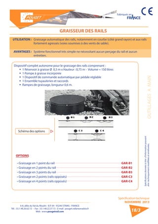 6-8, allée du Val du Moulin - B.P. 69 - 93240 STAINS - FRANCE 
Tél. : 33.1.48.26.62.12 - Fax : 33.1.48.22.37.15 - E-mail : pouget.rail@wanadoo.fr 
Web : www.pougetrail.com 
Spécification technique 
NOVEMBRE 2013 
Fabriqués en 
Spécifications données à titre d’information pouvant 
être techniquement modifiiées et améliorées. OUTILLAGES A MAIN 
18/3 
GRAISSEUR DES RAILS 
UTILISATION : Graissage automatique des rails, notamment en courbe (côté grand rayon) et aux rails 
fortement agressés (voies soumises à des vents de sable). 
AVANTAGES : Système fonctionnel très simple ne nécessitant aucun perçage du rail et aucun 
entretien. 
Dispositif complet autonome pour le graissage des rails comprenant : 
ƒƒ 1 Réservoir à graisse Ø 0,5 m x Hauteur : 0,75 m - Volume = 150 litres 
ƒƒ 1 Pompe à graisse incorporée 
ƒƒ 1 Dispositif de commande automatique par pédale réglable 
ƒƒ 1 Ensemble tuyauteries et raccords 
ƒƒ Rampes de graissage, longueur 0,6 m. 
- Graissage en 1 point du rail GAR-B1 
- Graissage en 2 points du rail GAR-B2 
- Graissage en 3 points du rail GAR-B3 
- Graissage en 2 points (rails opposés) GAR-C3 
- Graissage en 4 points (rails opposés) GAR-C4 
OPTIONS 
Schéma des options 
 