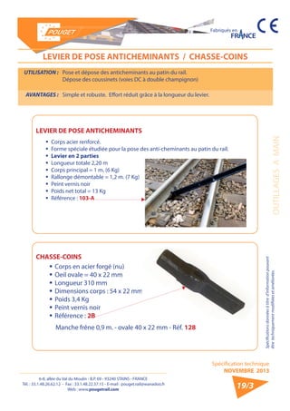 6-8, allée du Val du Moulin - B.P. 69 - 93240 STAINS - FRANCE 
Tél. : 33.1.48.26.62.12 - Fax : 33.1.48.22.37.15 - E-mail : pouget.rail@wanadoo.fr 
Web : www.pougetrail.com 
Spécification technique 
NOVEMBRE 2013 
Fabriqués en 
OUTILLAGES A MAIN 
Spécifications données à titre d’information pouvant 
être techniquement modifiiées et améliorées. 
19/3 
LEVIER DE POSE ANTICHEMINANTS / CHASSE-COINS 
UTILISATION : Pose et dépose des anticheminants au patin du rail. 
Dépose des coussinets (voies DC à double champignon) 
AVANTAGES : Simple et robuste. Effort réduit grâce à la longueur du levier. 
ƒƒ Corps acier renforcé. 
ƒƒ Forme spéciale étudiée pour la pose des anti-cheminants au patin du rail. 
ƒƒ Levier en 2 parties 
ƒƒ Longueur totale 2,20 m 
ƒƒ Corps principal = 1 m. (6 Kg) 
ƒƒ Rallonge démontable = 1,2 m. (7 Kg) 
ƒƒ Peint vernis noir 
ƒƒ Poids net total = 13 Kg 
ƒƒ Référence : 103-A 
ƒƒCorps en acier forgé (nu) 
ƒƒOeil ovale = 40 x 22 mm 
ƒƒ Longueur 310 mm 
ƒƒDimensions corps : 54 x 22 mm 
ƒƒ Poids 3,4 Kg 
ƒƒ Peint vernis noir 
ƒƒ Référence : 2B 
LEVIER DE POSE ANTICHEMINANTS 
CHASSE-COINS 
Manche frêne 0,9 m. - ovale 40 x 22 mm - Réf. 128 
 