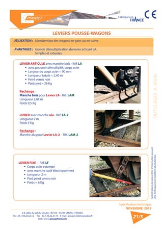 6-8, allée du Val du Moulin - B.P. 69 - 93240 STAINS - FRANCE 
Tél. : 33.1.48.26.62.12 - Fax : 33.1.48.22.37.15 - E-mail : pouget.rail@wanadoo.fr 
Web : www.pougetrail.com 
Spécification technique 
NOVEMBRE 2013 
Fabriqués en 
Spécifications données à titre d’information pouvant 
être techniquement modifiiées et améliorées. OUTILLAGES A MAIN 
21/3 
LEVIERS POUSSE-WAGONS 
UTILISATION : Manutention des wagons en gare, ou en usine. 
AVANTAGES : Grande démultiplication du levier articulé LA. 
Simples et robustes. 
LEVIER ARTICULE avec manche bois - Réf. LA 
ƒƒ avec poussoir démultiplié, corps acier 
ƒƒ Largeur du corps acier = 90 mm 
ƒƒ Longueur totale = 2,40 m 
ƒƒ Peint vernis noir 
ƒƒ Poids net = 26 Kg 
Rechange : 
Manche bois pour Levier LA - Réf. LAM 
Longueur 2,08 m 
Poids 9,5 Kg 
LEVIER avec manche alu - Réf. LA-2 
Longueur 2 m 
Poids 5 Kg 
Rechange : 
Manche alu pour Levier LA-2 - Réf. LAM-2 
LEVIER FIXE - Réf. LF 
ƒƒ Corps acier estampé 
ƒƒ avec manche isolé électriquement 
ƒƒ Longueur 2 m 
ƒƒ Pied peint vernis noir 
ƒƒ Poids = 6 Kg 
 