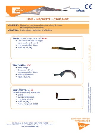 6-8, allée du Val du Moulin - B.P. 69 - 93240 STAINS - FRANCE 
Tél. : 33.1.48.26.62.12 - Fax : 33.1.48.22.37.15 - E-mail : pouget.rail@wanadoo.fr 
Web : www.pougetrail.com 
Spécification technique 
NOVEMBRE 2013 
Fabriqués en 
Spécifications données à titre d’information pouvant 
être techniquement modifiiées et améliorées. OUTILLAGES A MAIN 
22/3 
UTILISATION : Elagage de végétaux et plantations le long des voies. 
Ebavurage des joints des rails. 
AVANTAGES : Outils robustes facilement ré-affûtables. 
LIME - MACHETTE - CROISSANT 
MACHETTE (ou Coupe-coupe) - Réf. 27-M 
ƒƒ Lame noire entièrement forgée 
ƒƒ avec manche en bois rivé 
ƒƒ Longueur totale = 55 cm 
ƒƒ Poids net = 0,5 Kg 
CROISSANT Réf. 27-C 
ƒƒ Acier trempé 
ƒƒ Ouverture = 24 cm 
ƒƒ Longueur totale = 40 cm 
ƒƒ Manche métallique 
ƒƒ Poids = 0,85 Kg 
LIMES-COUTEAU Réf. 10 
pour ébavurage des joints de rails 
ƒƒ 2 Soies 
ƒƒ avec 2 manches bois 
ƒƒ Longueur 325 mm 
ƒƒ Poids = 0,4 Kg 
ƒƒ Norme française F-76022 
 