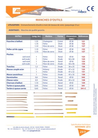 6-8, allée du Val du Moulin - B.P. 69 - 93240 STAINS - FRANCE 
Tél. : 33.1.48.26.62.12 - Fax : 33.1.48.22.37.15 - E-mail : pouget.rail@wanadoo.fr 
Web : www.pougetrail.com 
Fabriqués en 
OUTILLAGES A MAIN 
MANCHES D’OUTILS 
UTILISATION : Emmanchements d’outils à main de travaux de voies. (paquetage 25 p.) 
AVANTAGES : Manches de qualité garantie. 
Spécification technique 
NOVEMBRE 2013 
23/3 
OUTILS Long. (m.) Matière Forme Dimensions 
(mm.) 
Références 
Fourches à ballast 1,35 
1,10 
1,10 
Chataignier 
Frêne 
Fibre de verre 
Cintré 
Droit 
Droit 
Ø 38 
Ø 38 
Ø 38 
121 
122 
127 
Pelles col de cygne 1,10 
1,10 
Frêne 
Fibre de verre 
Droit 
Droit 
Ø 38 
Ø 38 
122 
127 
Pioches 
oeil rond 
oeil ovale 
oeil rond 
oeil ovale 
1111 
Frêne 
Frêne 
Fibre de verre 
Fibre de verre 
Rond 
Ovale 
Rond 
Ovale 
Ø 50 
58 x 40 
Ø 50 
58 x 40 
123 
124 
133 
134 
Tranches 1,3 Frêne Ovale 36 x 25 126 
Masses couple acier 11 
Hickory 
Frêne 
Ovale 
Ovale 
47 x 32 
47 x 32 
125 
131 
Masse caoutchouc 1 Frêne Ovale 45 x 35 130 
Herminettes 0,6 Frêne Rond Ø 50 542 
Chasse-coins 0,9 Frêne Ovale 40 x 22 128 
Charrues à ballast 1,10 Frêne Rond Ø 42 129 
Tarière à queue plate 0,45 Frêne Rond Ø 50 541 
Tarière à queue carrée 0,45 Frêne Rond Ø 50 541-C 
Spécifications données à titre d’information pouvant 
être techniquement modifiiées et améliorées. 
 